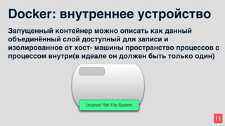 11
Docker: внутреннее устройство
Запущенный контейнер можно описать как данный
объединённый слой доступный для записи и
изолированное от хост- машины пространство процессов с
процессом внутри(в идеале он должен быть только один)
 