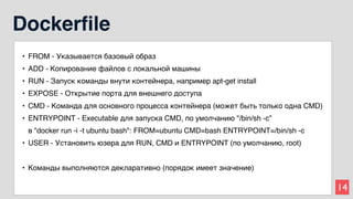 14
Dockerfile
• FROM - Указывается базовый образ
• ADD - Копирование файлов с локальной машины
• RUN - Запуск команды внути контейнера, например apt-get install
• EXPOSE - Открытие порта для внешнего доступа
• CMD - Команда для основного процесса контейнера (может быть только одна CMD)
• ENTRYPOINT - Executable для запуска CMD, по умолчанию "/bin/sh -c”
в "docker run -i -t ubuntu bash": FROM=ubuntu CMD=bash ENTRYPOINT=/bin/sh -c
• USER - Установить юзера для RUN, CMD и ENTRYPOINT (по умолчанию, root)
• Команды выполняются декларативно (порядок имеет значение)
 