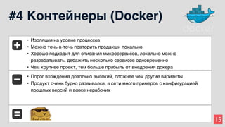 15
#4 Контейнеры (Docker)
• Изоляция на уровне процессов
• Можно точь-в-точь повторить продакшн локально
• Хорошо подходит для описания микросервисов, локально можно
разрабатывать, дебажить несколько сервисов одновременно
• Чем крупнее проект, тем больше прибыль от внедрения докера
• Порог вхождения довольно высокий, сложнее чем другие варианты
• Продукт очень бурно развивался, в сети много примеров с конфигурацией
прошлых версий и вовсе нерабочих
 