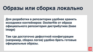 18
Образы или сборка локально
Для разработки в репозитории удобнее хранить
исходники контейнеров: Dockerfile от образа
официального репозитория дистрибутива (base
image)
Там где достаточно дефолтной конфигурации
(например, сборка логов) удобно брать готовые
официальные образы.
 