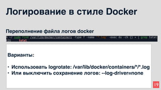 19
Логирование в стиле Docker
Переполнение файла логов docker
Варианты:
• Использовать logrotate: /var/lib/docker/containers/*/*.log
• Или выключить сохранение логов: --log-driver=none
 