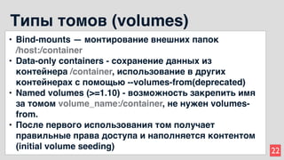 22
Типы томов (volumes)
• Bind-mounts — монтирование внешних папок
/host:/container
• Data-only containers - сохранение данных из
контейнера /container, использование в других
контейнерах с помощью --volumes-from(deprecated)
• Named volumes (>=1.10) - возможность закрепить имя
за томом volume_name:/container, не нужен volumes-
from.
• После первого использования том получает
правильные права доступа и наполняется контентом
(initial volume seeding)
 