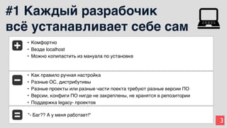 3
#1 Каждый разрабочик
всё устанавливает себе сам
• Комфортно
• Везде localhost
• Можно копипастить из мануала по установке
• Как правило ручная настройка
• Разные ОС, дистрибутивы
• Разные проекты или разные части поекта требуют разные версии ПО
• Версии, конфиги ПО нигде не закреплены, не хранятся в репозитории
• Поддержка legacy- проектов
"- Баг?? А у меня работает!"
 