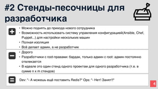 4
#2 Стенды-песочницы для
разработчика
• Можно поднять до прихода нового сотрудника
• Возможность использовать систему управления конфигурацией(Ansible, Chef,
Puppet...) для настройки нескольких машин
• Полная изоляция
• Всё делает админ, а не разработчик
• Дорого
• Разработчики с root-правами: бардак, только админ с root: админ постоянно
отвлекается
• В идеале это один стенд одного проектам для одного разработчика (т.е. в
сумме n x m стендов)
Dev: "- А можешь ещё поставить Redis?" Ops: "- Нет! Занят!!"
 