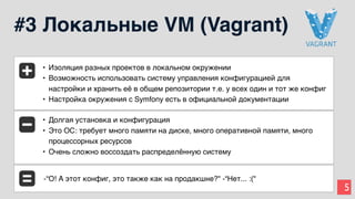 5
#3 Локальные VM (Vagrant)
• Изоляция разных проектов в локальном окружении
• Возможность использовать систему управления конфигурацией для
настройки и хранить её в общем репозитории т.е. у всех один и тот же конфиг
• Настройка окружения с Symfony есть в официальной документации
• Долгая установка и конфигурация
• Это ОС: требует много памяти на диске, много оперативной памяти, много
процессорных ресурсов
• Очень сложно воссоздать распределённую систему
-“О! А этот конфиг, это также как на продакшне?" -“Нет... :("
 