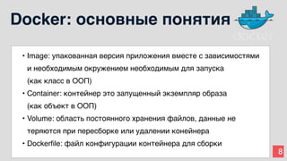 8
Docker: основные понятия
• Image: упакованная версия приложения вместе с зависимостями
и необходимым окружением необходимым для запуска
(как класс в ООП)
• Container: контейнер это запущенный экземпляр образа
(как объект в ООП)
• Volume: область постоянного хранения файлов, данные не
теряются при пересборке или удалении конейнера
• Dockerfile: файл конфигурации контейнера для сборки
 
