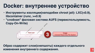 9
Docker: внутреннее устройство
• Инструменты изоляции(наподобии chroot jail): LXC(<0.9),
libcontainer (runc, >=0.9)
• "слоёная" фаловая система AUFS (переиспользуемость,
Copy-On-Write)
Образ содержит слои(снепшоты) каждого отдельного
изменения внутреннего содержания.
 