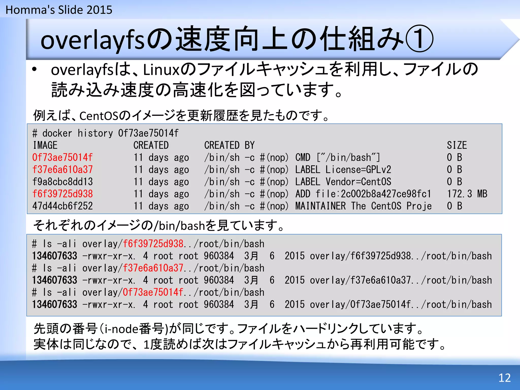 Homma's Slide 2015
overlayfsの速度向上の仕組み①
• overlayfsは、Linuxのファイルキャッシュを利用し、ファイルの
読み込み速度の高速化を図っています。
12
# docker history 0f73ae75014f
IMAGE CREATED CREATED BY SIZE
0f73ae75014f 11 days ago /bin/sh -c #(nop) CMD ["/bin/bash"] 0 B
f37e6a610a37 11 days ago /bin/sh -c #(nop) LABEL License=GPLv2 0 B
f9a8cbc8dd13 11 days ago /bin/sh -c #(nop) LABEL Vendor=CentOS 0 B
f6f39725d938 11 days ago /bin/sh -c #(nop) ADD file:2c002b8a427ce98fc1 172.3 MB
47d44cb6f252 11 days ago /bin/sh -c #(nop) MAINTAINER The CentOS Proje 0 B
例えば、CentOSのイメージを更新履歴を見たものです。
それぞれのイメージの/bin/bashを見ています。
# ls -ali overlay/f6f39725d938../root/bin/bash
134607633 -rwxr-xr-x. 4 root root 960384 3月 6 2015 overlay/f6f39725d938../root/bin/bash
# ls -ali overlay/f37e6a610a37../root/bin/bash
134607633 -rwxr-xr-x. 4 root root 960384 3月 6 2015 overlay/f37e6a610a37../root/bin/bash
# ls -ali overlay/0f73ae75014f../root/bin/bash
134607633 -rwxr-xr-x. 4 root root 960384 3月 6 2015 overlay/0f73ae75014f../root/bin/bash
先頭の番号（i-node番号)が同じです。ファイルをハードリンクしています。
実体は同じなので、 1度読めば次はファイルキャッシュから再利用可能です。
 