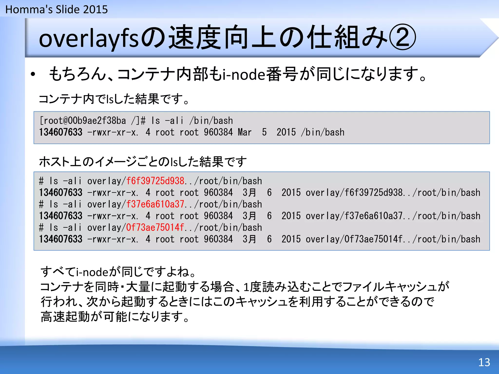Homma's Slide 2015
overlayfsの速度向上の仕組み②
• もちろん、コンテナ内部もi-node番号が同じになります。
13
[root@00b9ae2f38ba /]# ls -ali /bin/bash
134607633 -rwxr-xr-x. 4 root root 960384 Mar 5 2015 /bin/bash
# ls -ali overlay/f6f39725d938../root/bin/bash
134607633 -rwxr-xr-x. 4 root root 960384 3月 6 2015 overlay/f6f39725d938../root/bin/bash
# ls -ali overlay/f37e6a610a37../root/bin/bash
134607633 -rwxr-xr-x. 4 root root 960384 3月 6 2015 overlay/f37e6a610a37../root/bin/bash
# ls -ali overlay/0f73ae75014f../root/bin/bash
134607633 -rwxr-xr-x. 4 root root 960384 3月 6 2015 overlay/0f73ae75014f../root/bin/bash
コンテナ内でlsした結果です。
ホスト上のイメージごとのlsした結果です
すべてi-nodeが同じですよね。
コンテナを同時・大量に起動する場合、1度読み込むことでファイルキャッシュが
行われ、次から起動するときにはこのキャッシュを利用することができるので
高速起動が可能になります。
 