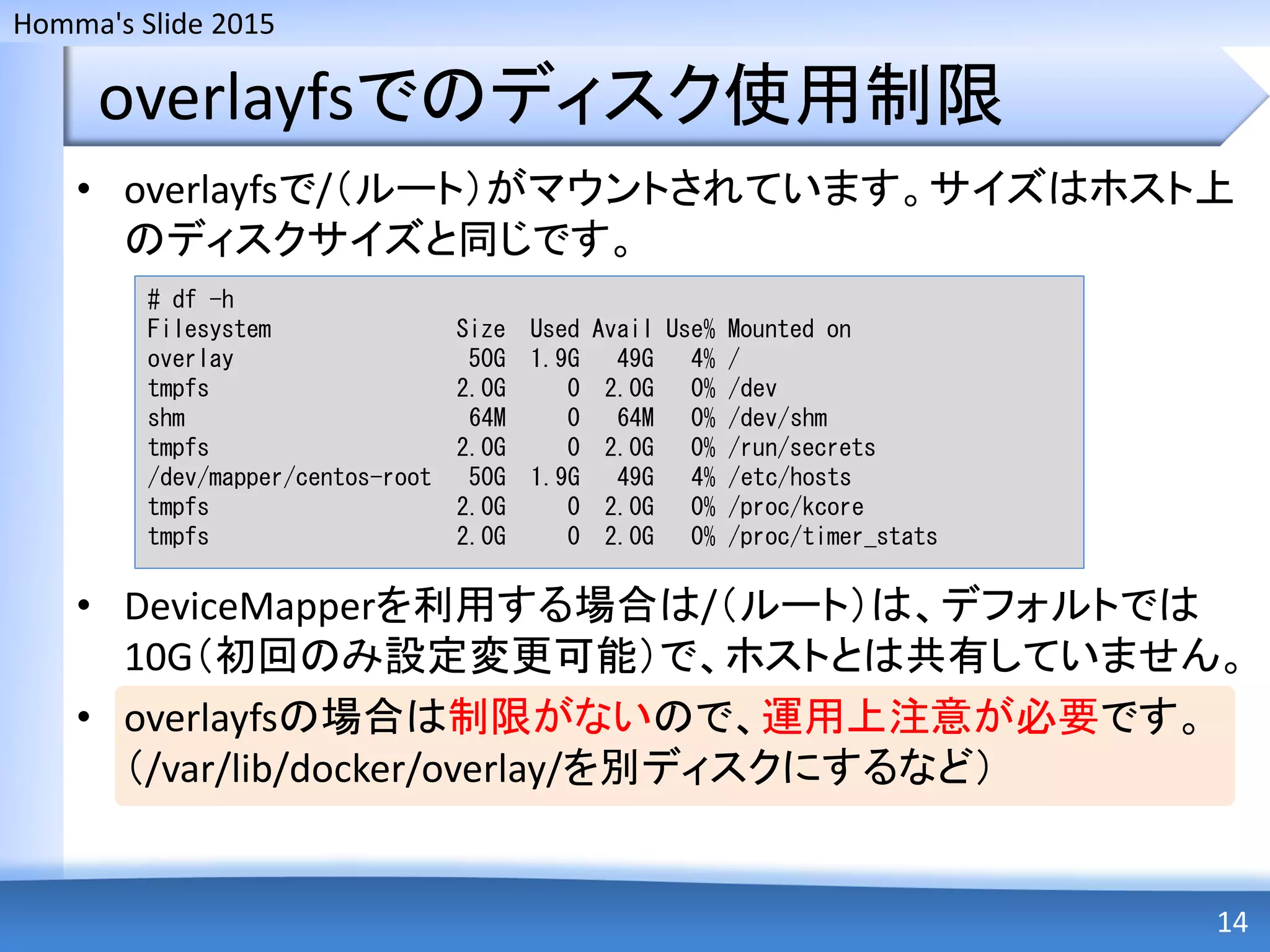 Homma's Slide 2015
overlayfsでのディスク使用制限
• overlayfsで/（ルート）がマウントされています。サイズはホスト上
のディスクサイズと同じです。
• DeviceMapperを利用する場合は/（ルート）は、デフォルトでは
10G（初回のみ設定変更可能）で、ホストとは共有していません。
• overlayfsの場合は制限がないので、運用上注意が必要です。
（/var/lib/docker/overlay/を別ディスクにするなど）
14
# df -h
Filesystem Size Used Avail Use% Mounted on
overlay 50G 1.9G 49G 4% /
tmpfs 2.0G 0 2.0G 0% /dev
shm 64M 0 64M 0% /dev/shm
tmpfs 2.0G 0 2.0G 0% /run/secrets
/dev/mapper/centos-root 50G 1.9G 49G 4% /etc/hosts
tmpfs 2.0G 0 2.0G 0% /proc/kcore
tmpfs 2.0G 0 2.0G 0% /proc/timer_stats
 