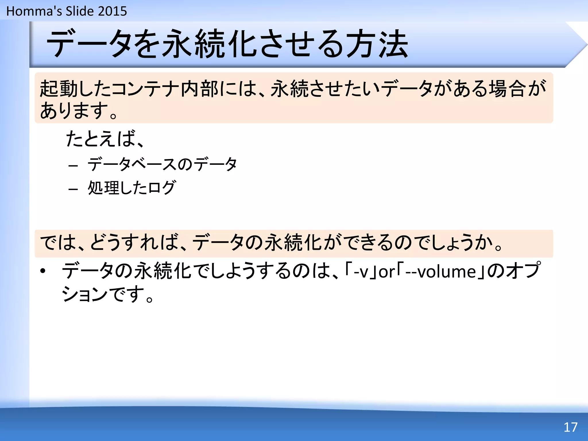 Homma's Slide 2015
データを永続化させる方法
起動したコンテナ内部には、永続させたいデータがある場合が
あります。
たとえば、
– データベースのデータ
– 処理したログ
では、どうすれば、データの永続化ができるのでしょうか。
• データの永続化でしようするのは、「-v」or「--volume」のオプ
ションです。
17
 