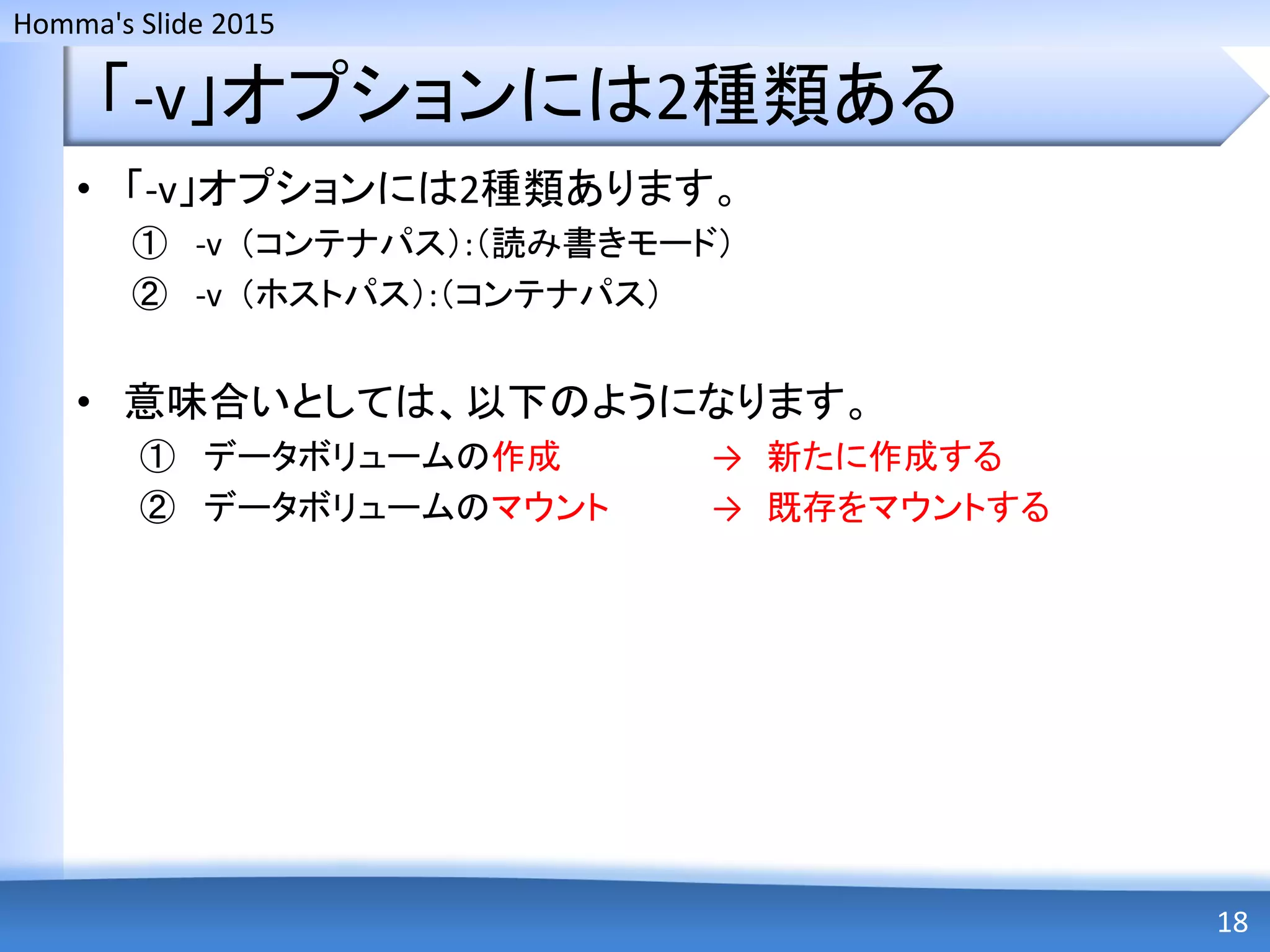 Homma's Slide 2015
「-v」オプションには2種類ある
• 「-v」オプションには2種類あります。
① -v （コンテナパス）:（読み書きモード）
② -v （ホストパス）:（コンテナパス）
• 意味合いとしては、以下のようになります。
① データボリュームの作成 → 新たに作成する
② データボリュームのマウント → 既存をマウントする
18
 