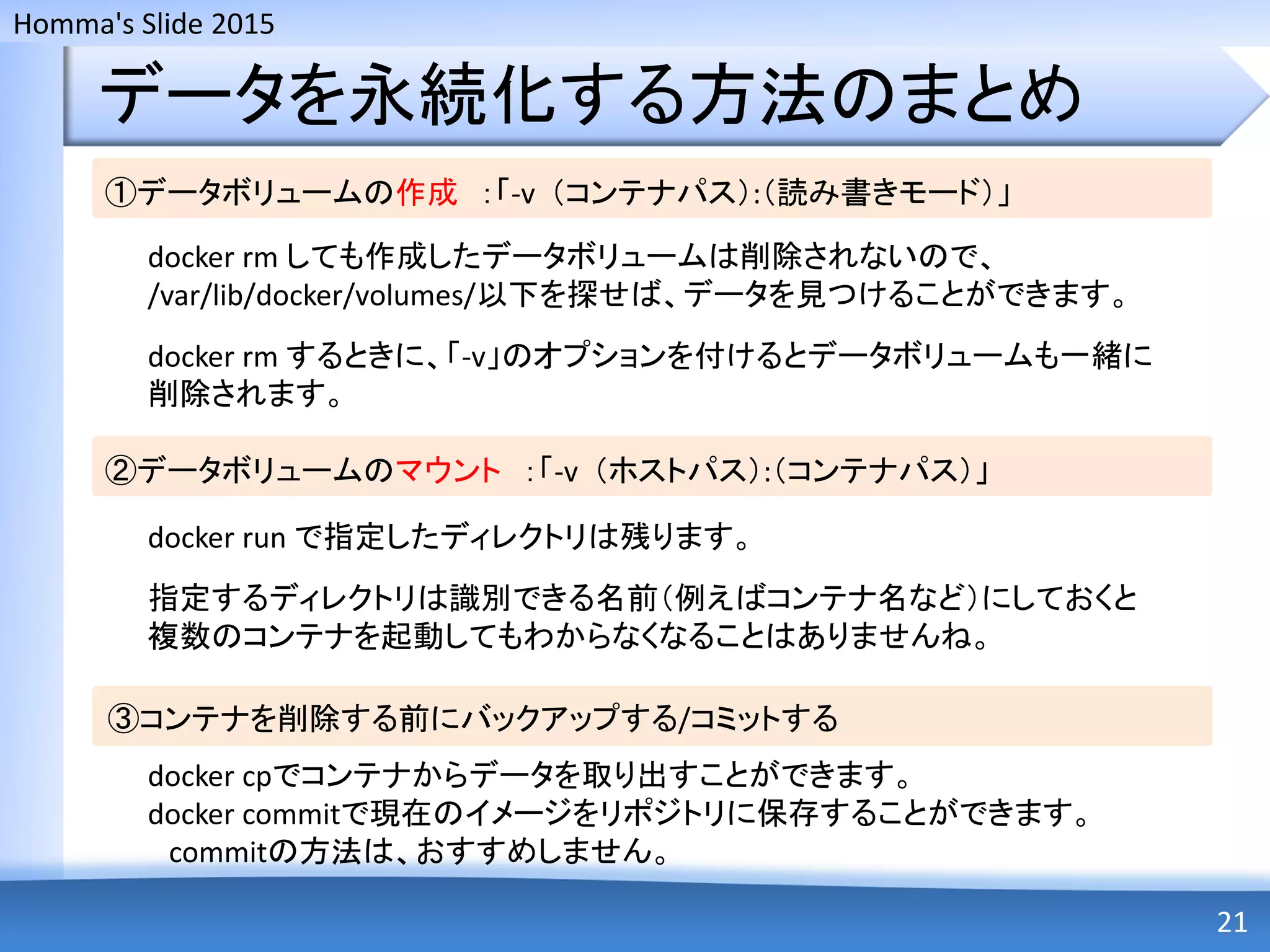 Homma's Slide 2015
データを永続化する方法のまとめ
21
①データボリュームの作成 ：「-v （コンテナパス）:（読み書きモード）」
docker rm しても作成したデータボリュームは削除されないので、
/var/lib/docker/volumes/以下を探せば、データを見つけることができます。
docker rm するときに、「-v」のオプションを付けるとデータボリュームも一緒に
削除されます。
②データボリュームのマウント ：「-v （ホストパス）:（コンテナパス）」
docker run で指定したディレクトリは残ります。
指定するディレクトリは識別できる名前（例えばコンテナ名など）にしておくと
複数のコンテナを起動してもわからなくなることはありませんね。
③コンテナを削除する前にバックアップする/コミットする
docker cpでコンテナからデータを取り出すことができます。
docker commitで現在のイメージをリポジトリに保存することができます。
commitの方法は、おすすめしません。
 
