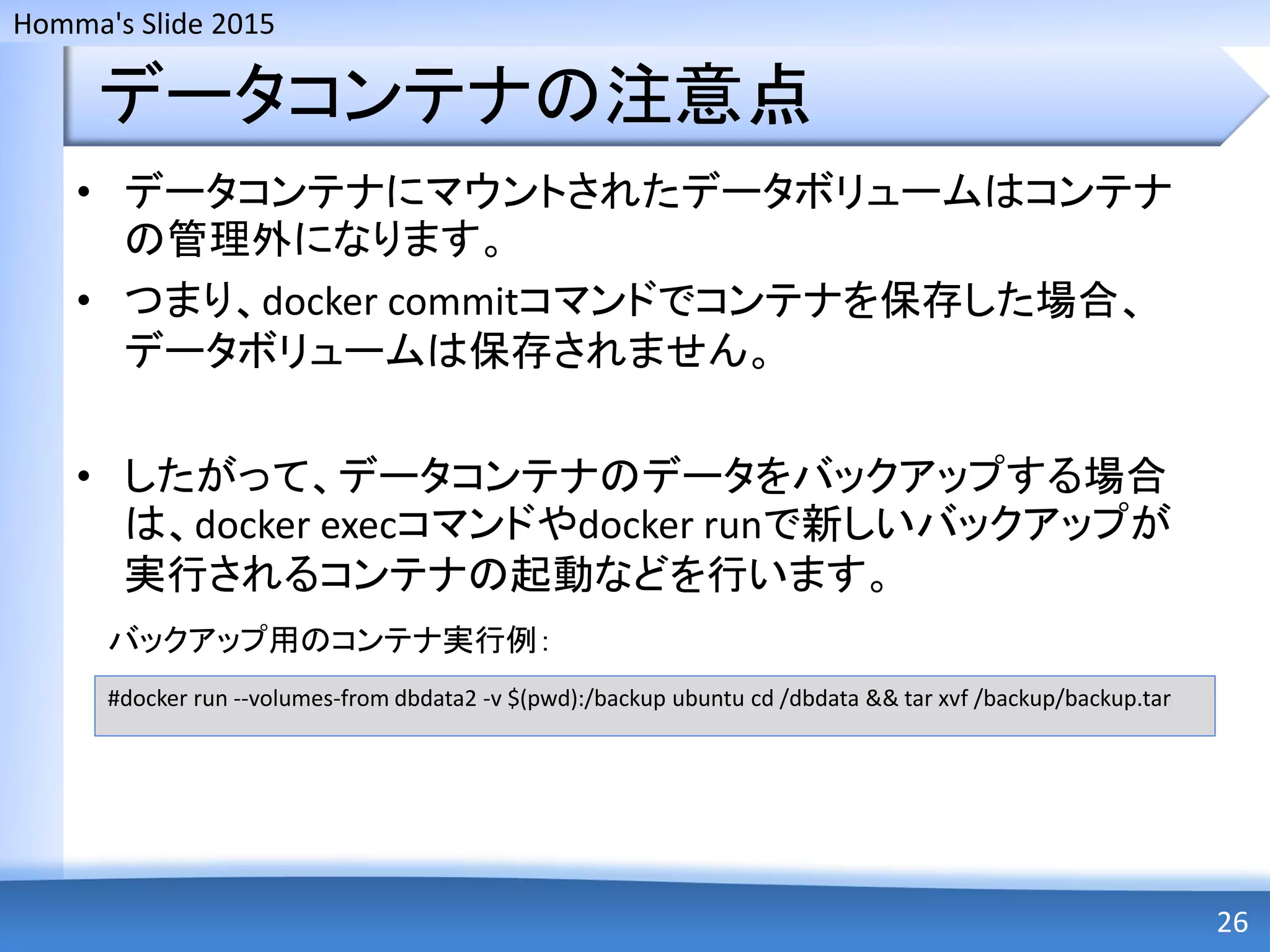 Homma's Slide 2015
データコンテナの注意点
• データコンテナにマウントされたデータボリュームはコンテナ
の管理外になります。
• つまり、docker commitコマンドでコンテナを保存した場合、
データボリュームは保存されません。
• したがって、データコンテナのデータをバックアップする場合
は、docker execコマンドやdocker runで新しいバックアップが
実行されるコンテナの起動などを行います。
26
#docker run --volumes-from dbdata2 -v $(pwd):/backup ubuntu cd /dbdata && tar xvf /backup/backup.tar
バックアップ用のコンテナ実行例：
 