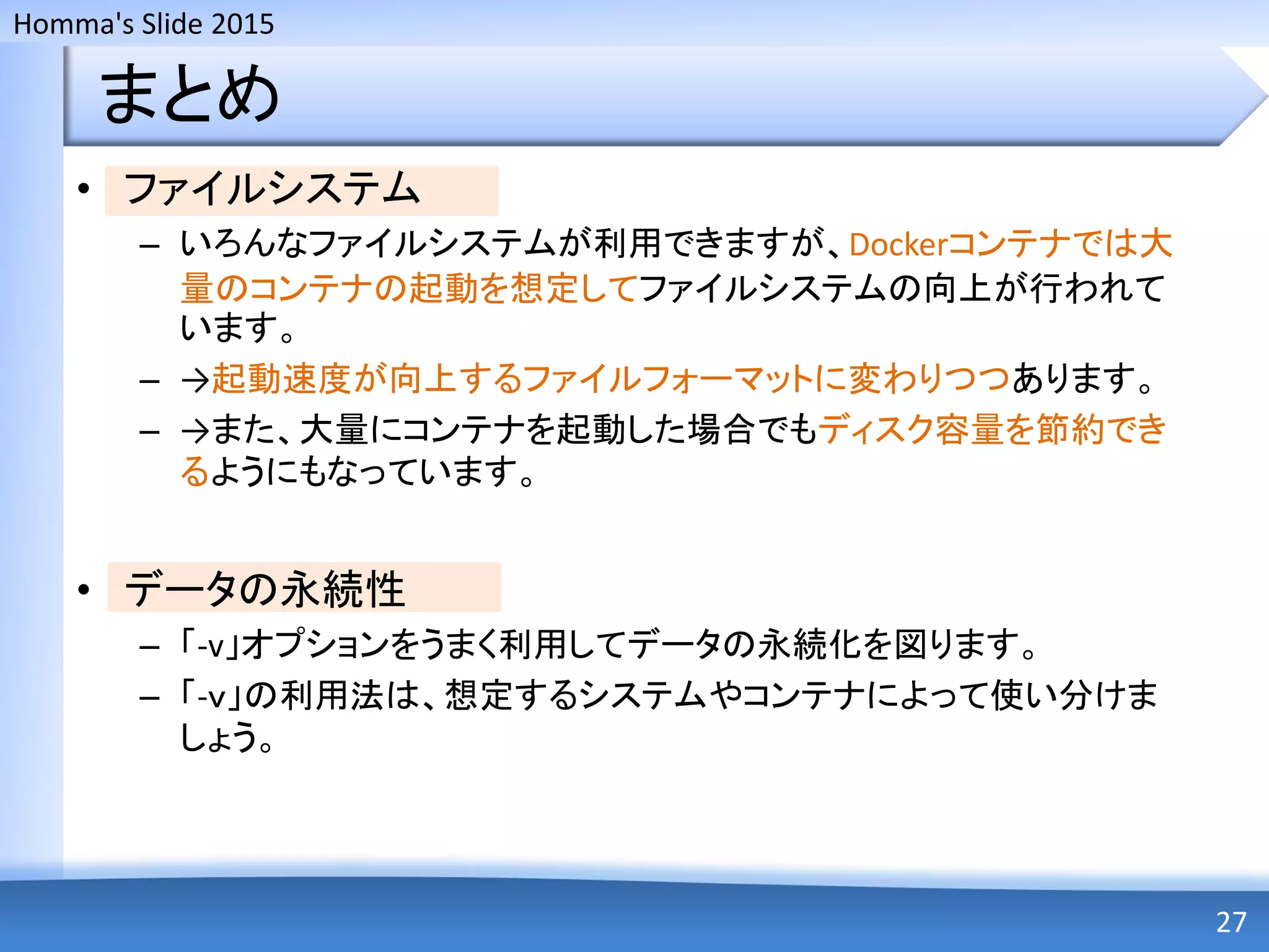 Homma's Slide 2015
まとめ
• ファイルシステム
– いろんなファイルシステムが利用できますが、Dockerコンテナでは大
量のコンテナの起動を想定してファイルシステムの向上が行われて
います。
– →起動速度が向上するファイルフォーマットに変わりつつあります。
– →また、大量にコンテナを起動した場合でもディスク容量を節約でき
るようにもなっています。
• データの永続性
– 「-v」オプションをうまく利用してデータの永続化を図ります。
– 「-ｖ」の利用法は、想定するシステムやコンテナによって使い分けま
しょう。
27
 
