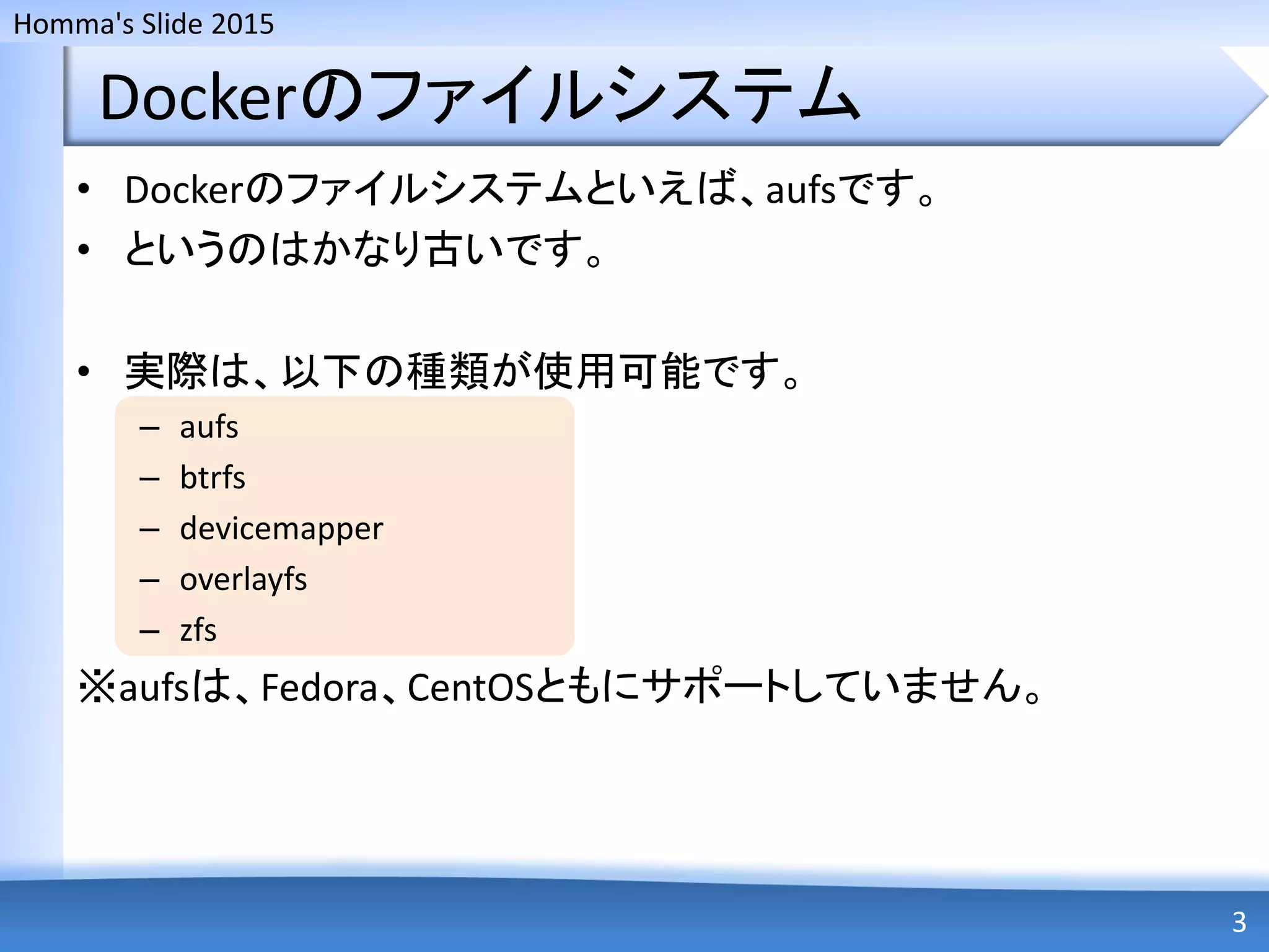 Homma's Slide 2015
Dockerのファイルシステム
• Dockerのファイルシステムといえば、aufsです。
• というのはかなり古いです。
• 実際は、以下の種類が使用可能です。
– aufs
– btrfs
– devicemapper
– overlayfs
– zfs
※aufsは、Fedora、CentOSともにサポートしていません。
3
 