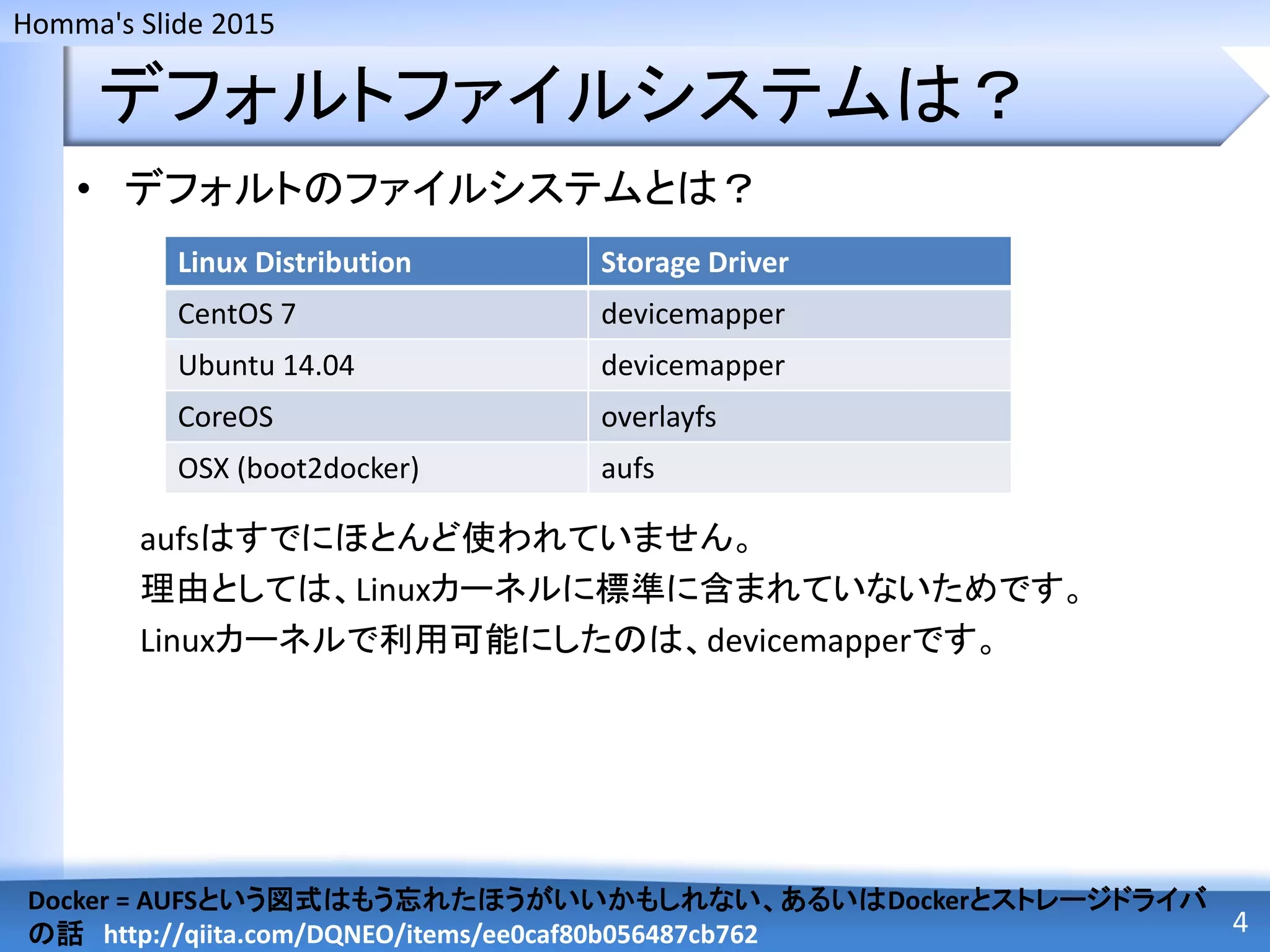 Homma's Slide 2015
デフォルトファイルシステムは？
• デフォルトのファイルシステムとは？
aufsはすでにほとんど使われていません。
理由としては、Linuxカーネルに標準に含まれていないためです。
Linuxカーネルで利用可能にしたのは、devicemapperです。
4
Docker = AUFSという図式はもう忘れたほうがいいかもしれない、あるいはDockerとストレージドライバ
の話 http://qiita.com/DQNEO/items/ee0caf80b056487cb762
Linux Distribution Storage Driver
CentOS 7 devicemapper
Ubuntu 14.04 devicemapper
CoreOS overlayfs
OSX (boot2docker) aufs
 