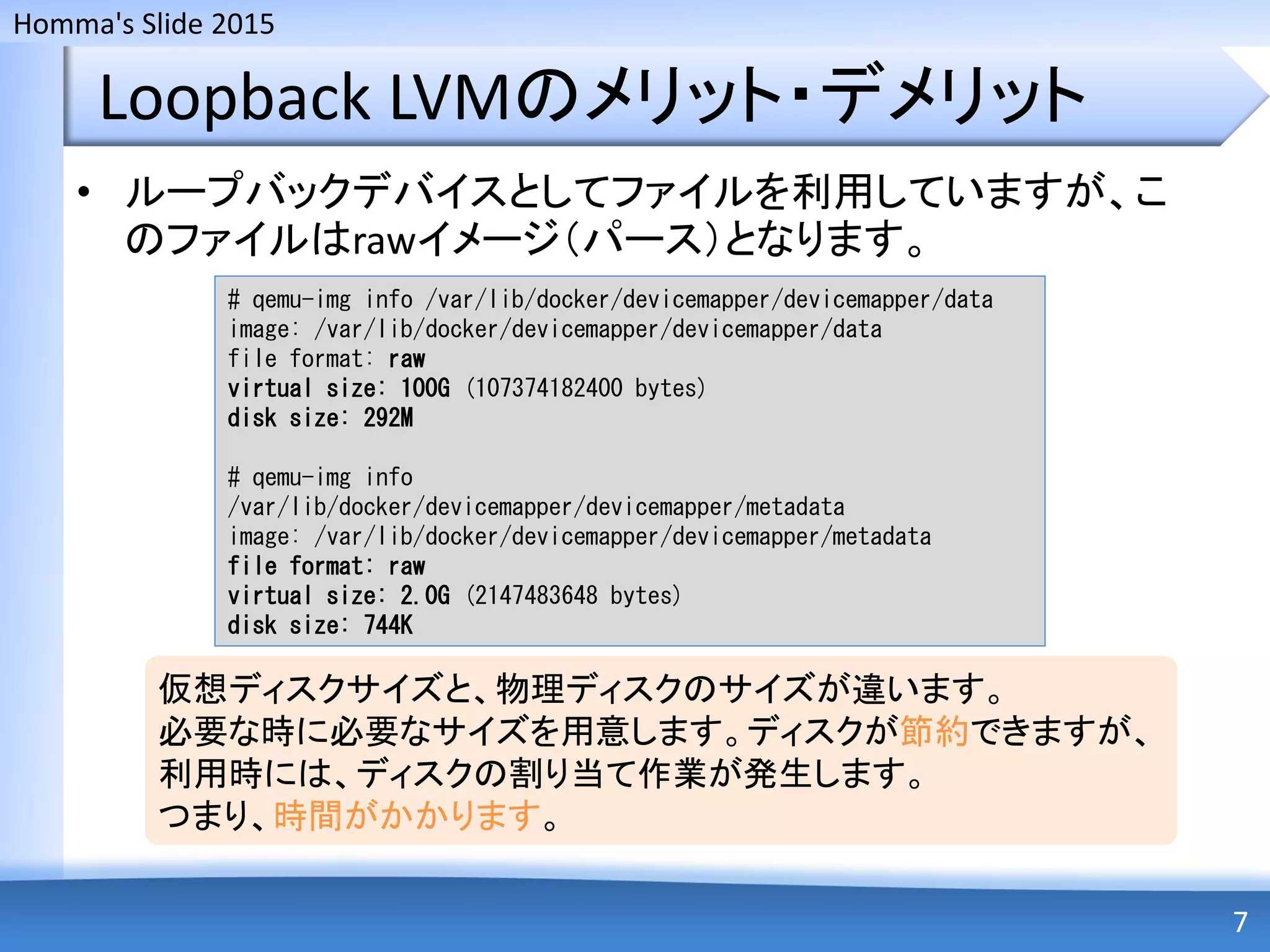 Homma's Slide 2015
Loopback LVMのメリット・デメリット
• ループバックデバイスとしてファイルを利用していますが、こ
のファイルはrawイメージ（パース）となります。
7
# qemu-img info /var/lib/docker/devicemapper/devicemapper/data
image: /var/lib/docker/devicemapper/devicemapper/data
file format: raw
virtual size: 100G (107374182400 bytes)
disk size: 292M
# qemu-img info
/var/lib/docker/devicemapper/devicemapper/metadata
image: /var/lib/docker/devicemapper/devicemapper/metadata
file format: raw
virtual size: 2.0G (2147483648 bytes)
disk size: 744K
仮想ディスクサイズと、物理ディスクのサイズが違います。
必要な時に必要なサイズを用意します。ディスクが節約できますが、
利用時には、ディスクの割り当て作業が発生します。
つまり、時間がかかります。
 