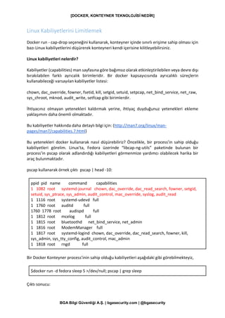 [DOCKER, KONTEYNER TEKNOLOJİSİ NEDİR]
BGA Bilgi Güvenliği A.Ş. | bgasecurity.com | @bgasecurity
Linux Kabiliyetlerini Limitlemek
Docker run - cap-drop seçeneğini kullanarak, konteyner içinde sınırlı erişime sahip olması için
bazı Linux kabiliyetlerini düşürerek konteyneri kendi içerisine kilitleyebilirsiniz.
Linux kabiliyetleri nelerdir?
Kabiliyetler (capabilities) man sayfasına göre bağımsız olarak etkinleştirilebilen veya devre dışı
bırakılabilen farklı ayrıcalık birimleridir. Bir docker kapsayıcısında ayrıcalıklı süreçlerin
kullanabileceği varsayılan kabiliyetler listesi:
chown, dac_override, fowner, fsetid, kill, setgid, setuid, setpcap, net_bind_service, net_raw,
sys_chroot, mknod, audit_write, setfcap gibi birimlerdir.
İhtiyacınız olmayan yetenekleri kaldırmak yerine, ihtiyaç duyduğunuz yetenekleri ekleme
yaklaşımını daha önemli olmaktadır.
Bu kabiliyetler hakkında daha detaylı bilgi için: (http://man7.org/linux/man-
pages/man7/capabilities.7.html)
Bu yetenekleri docker kullanarak nasıl düşürebiliriz? Öncelikle, bir process’in sahip olduğu
kabiliyetleri görelim. Linux'ta, Fedora üzerinde “libcap-ng-utils” paketinde bulunan bir
process'in pscap olarak adlandırdığı kabiliyetleri görmenmize yardımcı olabilecek harika bir
araç bulunmaktadır.
pscap kullanarak örnek çıktı pscap | head -10:
ppid pid name command capabilities
1 1082 root systemd-journal chown, dac_override, dac_read_search, fowner, setgid,
setuid, sys_ptrace, sys_admin, audit_control, mac_override, syslog, audit_read
1 1116 root systemd-udevd full
1 1760 root auditd full
1760 1778 root audispd full
1 1812 root mcelog full
1 1815 root bluetoothd net_bind_service, net_admin
1 1816 root ModemManager full
1 1817 root systemd-logind chown, dac_override, dac_read_search, fowner, kill,
sys_admin, sys_tty_config, audit_control, mac_admin
1 1818 root rngd full
Bir Docker Konteyner process’inin sahip olduğu kabiliyetleri aşağıdaki gibi görebilmekteyiz,
$docker run -d fedora sleep 5 >/dev/null; pscap | grep sleep
Çıktı sonucu:
 