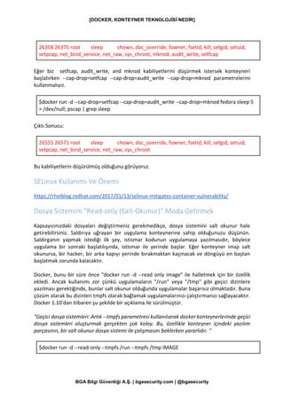 [DOCKER, KONTEYNER TEKNOLOJİSİ NEDİR]
BGA Bilgi Güvenliği A.Ş. | bgasecurity.com | @bgasecurity
26358 26375 root sleep chown, dac_override, fowner, fsetid, kill, setgid, setuid,
setpcap, net_bind_service, net_raw, sys_chroot, mknod, audit_write, setfcap
Eğer biz setfcap, audit_write, and mknod kabiliyetlerini düşürmek istersek konteyneri
başlatırken --cap-drop=setfcap --cap-drop=audit_write --cap-drop=mknod parametrelerini
kullanmalıyız.
$docker run -d --cap-drop=setfcap --cap-drop=audit_write --cap-drop=mknod fedora sleep 5
> /dev/null; pscap | grep sleep
Çıktı Sonucu:
26555 26571 root sleep chown, dac_override, fowner, fsetid, kill, setgid, setuid,
setpcap, net_bind_service, net_raw, sys_chroot
Bu kabiliyetlerin düşürülmüş olduğunu görüyoruz.
SELinux Kullanımı Ve Önemi
https://rhelblog.redhat.com/2017/01/13/selinux-mitigates-container-vulnerability/
Dosya Sistemini “Read-only (Salt-Okunur)” Moda Getirmek
Kapsayıcınızdaki dosyaları değiştirmeniz gerekmedikçe, dosya sistemini salt okunur hale
getirebilirsiniz. Saldırıya uğrayan bir uygulama konteynerine sahip olduğunuzu düşünün.
Saldırganın yapmak istediği ilk şey, istismar kodunun uygulamaya yazılmasıdır, böylece
uygulama bir sonraki başlatılışında, istismar ile yerinde başlar. Eğer konteyner imajı salt
okunursa, bir hacker, bir arka kapıyı yerinde bırakmaktan kaçınacak ve döngüyü en baştan
başlatmak zorunda kalacaktır.
Docker, bunu bir süre önce "docker run -d --read only image" ile halletmek için bir özellik
ekledi. Ancak kullanımı zor çünkü uygulamaların "/run" veya "/tmp" gibi geçici dizinlere
yazılması gerektiğinde, bunlar salt okunur olduğunda uygulamalar başarısız olmaktadır. Buna
çözüm olarak bu dizinleri tmpfs olarak bağlamak uygulamalarınızı çalıştırmanızı sağlayacaktır.
Docker 1.10’dan itibaren şu şekilde bir açıklama ile sürülmüştür.
"Geçici dosya sistemleri: Artık --tmpfs parametresi kullanılıarak docker konteynerlerinde geçici
dosya sistemleri oluşturmak gerçekten çok kolay. Bu, özellikle konteyner içindeki yazılım
parçasının, bir salt okunur dosya sistemi ile çalışmasını beklerken yararlıdır. "
$docker run -d --read-only --tmpfs /run --tmpfs /tmp IMAGE
 
