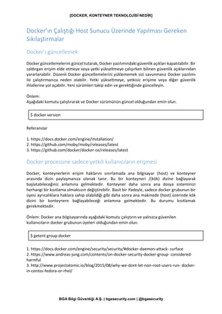 [DOCKER, KONTEYNER TEKNOLOJİSİ NEDİR]
BGA Bilgi Güvenliği A.Ş. | bgasecurity.com | @bgasecurity
Docker’ın Çalıştığı Host Sunucu Üzerinde Yapılması Gereken
Sıkılaştırmalar
Docker’ı güncellemek
Docker güncellemelerini güncel tutarak, Docker yazılımındaki güvenlik açıkları kapatılabilir. Bir
saldırgan erişim elde etmeye veya yetki yükseltmeye çalışırken bilinen güvenlik açıklarından
yararlanabilir. Düzenli Docker güncellemelerini yüklememek sizi savunmasız Docker yazılımı
ile çalıştırmanıza neden olabilir. Yetki yükseltmeye, yetkisiz erişime veya diğer güvenlik
ihlallerine yol açabilir. Yeni sürümleri takip edin ve gerektiğinde güncelleyin.
Önlem:
Aşağıdaki komutu çalıştırarak ve Docker sürümünün güncel olduğundan emin olun.
$ docker version
Referanslar
1. https://docs.docker.com/engine/installation/
2. https://github.com/moby/moby/releases/latest
3. https://github.com/docker/docker-ce/releases/latest
Docker processine sadece yetkili kullanıcıların erişmesi
Docker, konteynerlerin erişim haklarını sınırlamada ana bilgisayar (host) ve konteyner
arasında dizin paylaşmanıza olanak tanır. Bu bir konteyneri /(kök) dizine bağlayarak
başlatabileceğiniz anlamına gelmektedir. Konteyner daha sonra ana dosya sisteminizi
herhangi bir kısıtlama olmaksızın değiştirebilir. Basit bir ifadeyle, sadece docker grubunun bir
üyesi ayrıcalıklara haklara sahip olabildiği gibi daha sonra ana makinede (host) üzerinde kök
dizini bir konteynere bağlayabileceği anlamına gelmektedir. Bu durumu kısıtlamak
gerekmektedir.
Önlem: Docker ana bilgisayarında aşağıdaki komutu çalıştırın ve yalnızca güvenilen
kullanıcıların docker grubunun üyeleri olduğundan emin olun.
$ getent group docker
1. https://docs.docker.com/engine/security/security/#docker-daemon-attack- surface
2. https://www.andreas-jung.com/contents/on-docker-security-docker-group- considered-
harmful
3. http://www.projectatomic.io/blog/2015/08/why-we-dont-let-non-root-users-run- docker-
in-centos-fedora-or-rhel/
 