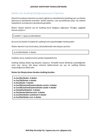 [DOCKER, KONTEYNER TEKNOLOJİSİ NEDİR]
BGA Bilgi Güvenliği A.Ş. | bgasecurity.com | @bgasecurity
Docker için Auditing Konfigurasyonunun Yapılması
Düzenli Linux dosya sisteminizi ve sistem çağrılarınızı denetlemenin (Auditing) yanı sıra Docker
daemonunu denetlemek önemlidir. Docker daemon, root ayrıcalıklarıyla çalışır. Bu nedenle
faaliyetlerini ve kullanımını denetlemek gereklidir.
Önlem: Docker daemon için bir Auditing kuralı olduğunu doğrulayın. Örneğin, aşağıdaki
komutu çalıştırın:
$ auditctl -l | grep /usr/bin/docker
Bu kural size Docker ile alakalı bir auditing kuralı olup/olmadığını listeleyecektir.
Docker daemon’u için kural yoksa; /etc/audit/audit.rules dosyası içerisine:
-w /usr/bin/docker -k docker
Yazdıktan sonra, Auditd servisini yeniden başlatabilirsiniz.
Auditing oldukça büyük log dosyaları oluşturur. Periyodik olarak döndürüp arşivlediğinden
emin olun. Ayrıca, kök dosya sistemini doldurmamak için ayrı bir auditing bölümü
oluşturduğunuza dikkat edin.
Docker İçin Oluşturulması Gereken Auditing Kuralları:
-w /usr/bin/docker -k docker
-w /var/lib/docker -k docker
-w /etc/docker -k docker
-w /usr/lib/systemd/system/docker.service -k docker
-w /usr/lib/systemd/system/docker.socket -k docker
-w /etc/default/docker -k docker
-w /etc/docker/daemon.json -k docker
-w /usr/bin/docker-containerd -k docker
-w /usr/bin/docker-runc -k docker
 