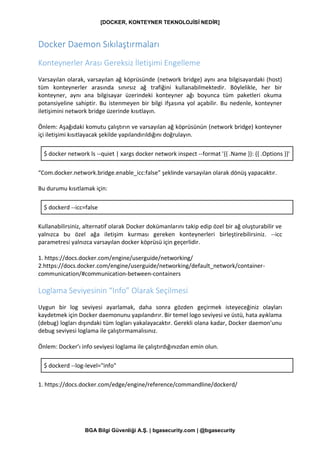 [DOCKER, KONTEYNER TEKNOLOJİSİ NEDİR]
BGA Bilgi Güvenliği A.Ş. | bgasecurity.com | @bgasecurity
Docker Daemon Sıkılaştırmaları
Konteynerler Arası Gereksiz İletişimi Engelleme
Varsayılan olarak, varsayılan ağ köprüsünde (network bridge) aynı ana bilgisayardaki (host)
tüm konteynerler arasında sınırsız ağ trafiğini kullanabilmektedir. Böylelikle, her bir
konteyner, aynı ana bilgisayar üzerindeki konteyner ağı boyunca tüm paketleri okuma
potansiyeline sahiptir. Bu istenmeyen bir bilgi ifşasına yol açabilir. Bu nedenle, konteyner
iletişimini network bridge üzerinde kısıtlayın.
Önlem: Aşağıdaki komutu çalıştırın ve varsayılan ağ köprüsünün (network bridge) konteyner
içi iletişimi kısıtlayacak şekilde yapılandırıldığını doğrulayın.
$ docker network ls --quiet | xargs docker network inspect --format '{{ .Name }}: {{ .Options }}'
“Com.docker.network.bridge.enable_icc:false” şeklinde varsayılan olarak dönüş yapacaktır.
Bu durumu kısıtlamak için:
$ dockerd --icc=false
Kullanabilirsiniz, alternatif olarak Docker dokümanlarını takip edip özel bir ağ oluşturabilir ve
yalnızca bu özel ağa iletişim kurması gereken konteynerleri birleştirebilirsiniz. --icc
parametresi yalnızca varsayılan docker köprüsü için geçerlidir.
1. https://docs.docker.com/engine/userguide/networking/
2.https://docs.docker.com/engine/userguide/networking/default_network/container-
communication/#communication-between-containers
Loglama Seviyesinin “Info” Olarak Seçilmesi
Uygun bir log seviyesi ayarlamak, daha sonra gözden geçirmek isteyeceğiniz olayları
kaydetmek için Docker daemonunu yapılandırır. Bir temel logo seviyesi ve üstü, hata ayıklama
(debug) logları dışındaki tüm logları yakalayacaktır. Gerekli olana kadar, Docker daemon'unu
debug seviyesi loglama ile çalıştırmamalısınız.
Önlem: Docker’ı info seviyesi loglama ile çalıştırdığınızdan emin olun.
$ dockerd --log-level="info"
1. https://docs.docker.com/edge/engine/reference/commandline/dockerd/
 