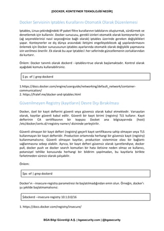 [DOCKER, KONTEYNER TEKNOLOJİSİ NEDİR]
BGA Bilgi Güvenliği A.Ş. | bgasecurity.com | @bgasecurity
Docker Servisinin Iptables Kurallarını Otomatik Olarak Düzenlemesi
Iptables, Linux çekirdeğindeki IP paket filtre kurallarının tablolarını oluşturmak, sürdürmek ve
denetlemek için kullanılır. Docker sunucusu, gerekli izinleri otomatik olarak konteynerler için
(ağ seçeneklerinizi nasıl seçeceğinize bağlı olarak) iptables üzerinde gereken değişiklikleri
yapar. Konteynerler ve dış dünya arasındaki iletişimi engelleyebilecek ağ yapılandırmasını
önlemek için Docker sunucusunun iptables ayarlarında otomatik olarak değişiklik yapmasına
izin verilmesi önerilir. Ek olarak bu ayar Iptables'ı her seferinde güncellemenin zorluklarından
da kurtarır.
Önlem: Docker tanımlı olarak dockerd --iptables=true olarak başlamaktadır. Kontrol olarak
aşağıdaki komutu kullanabilirsiniz.
$ ps -ef | grep dockerd
1.https://docs.docker.com/engine/userguide/networking/default_network/container-
communication/
2. https://fralef.me/docker-and-iptables.html
Güvenilmeyen Registry (kayıtların) Devre Dışı Bırakılması
Docker, özel bir kayıt defterini güvenli veya güvensiz olarak kabul etmektedir. Varsayılan
olarak, kayıtlar güvenli kabul edilir. Güvenli bir kayıt birimi (registry) TLS kullanır. Kayıt
defterinin CA sertifikasının bir kopyası Docket ana bilgisayarında (host)
/etc/docker/certs.d/<registry-name>/ dizininde yerleştirilir.
Güvenli olmayan bir kayıt defteri (registry) geçerli kayıt sertifikasına sahip olmayan veya TLS
kullanmayan bir kayıt defteridir. Production ortamında herhangi bir güvensiz kayıt (registry)
kullanmamalısınız. Güvenli olmayan kayıtlar, production sisteminize olası bir bağlantı
sağlanmasına sebep olabilir. Ayrıca, bir kayıt defteri güvensiz olarak işaretlendiyse, docker
pull, docker push ve docker search komutları bir hata iletisine neden olmaz ve kullanıcı,
potansiyel tehlike konusunda herhangi bir bildirim yapılmadan, bu kayıtlarla birlikte
farketmeden süresiz olarak çalışabilir.
Önlem:
$ps -ef | grep dockerd
Docker’ın --insecure-registry parametresi ile başlatılmadığından emin olun. Örneğin, docker’ı
şu şekilde başlatmamalısınız:
$dockerd --insecure-registry 10.1.0.0/16
1. https://docs.docker.com/registry/insecure/
 