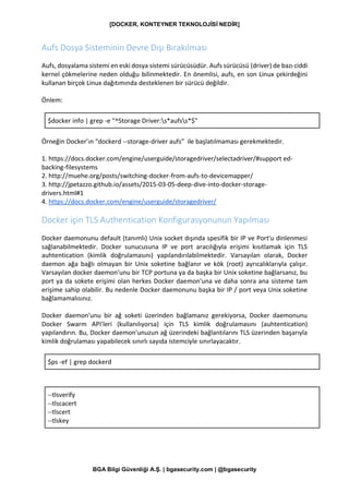[DOCKER, KONTEYNER TEKNOLOJİSİ NEDİR]
BGA Bilgi Güvenliği A.Ş. | bgasecurity.com | @bgasecurity
Aufs Dosya Sisteminin Devre Dışı Bırakılması
Aufs, dosyalama sistemi en eski dosya sistemi sürücüsüdür. Aufs sürücüsü (driver) de bazı ciddi
kernel çökmelerine neden olduğu bilinmektedir. En önemlisi, aufs, en son Linux çekirdeğini
kullanan birçok Linux dağıtımında desteklenen bir sürücü değildir.
Önlem:
$docker info | grep -e "^Storage Driver:s*aufss*$"
Örneğin Docker’ın “dockerd --storage-driver aufs” ile başlatılmaması gerekmektedir.
1. https://docs.docker.com/engine/userguide/storagedriver/selectadriver/#support ed-
backing-filesystems
2. http://muehe.org/posts/switching-docker-from-aufs-to-devicemapper/
3. http://jpetazzo.github.io/assets/2015-03-05-deep-dive-into-docker-storage-
drivers.html#1
4. https://docs.docker.com/engine/userguide/storagedriver/
Docker için TLS Authentication Konfigurasyonunun Yapılması
Docker daemonunu default (tanımlı) Unix socket dışında spesifik bir IP ve Port'u dinlenmesi
sağlanabilmektedir. Docker sunucusuna IP ve port aracılığıyla erişimi kısıtlamak için TLS
auhtentication (kimlik doğrulamasını) yapılandırılabilmektedir. Varsayılan olarak, Docker
daemon ağa bağlı olmayan bir Unix soketine bağlanır ve kök (root) ayrıcalıklarıyla çalışır.
Varsayılan docker daemon'unu bir TCP portuna ya da başka bir Unix soketine bağlarsanız, bu
port ya da sokete erişimi olan herkes Docker daemon'una ve daha sonra ana sisteme tam
erişime sahip olabilir. Bu nedenle Docker daemonunu başka bir IP / port veya Unix soketine
bağlamamalısınız.
Docker daemon'unu bir ağ soketi üzerinden bağlamanız gerekiyorsa, Docker daemonunu
Docker Swarm API'leri (kullanılıyorsa) için TLS kimlik doğrulamasını (auhtentication)
yapılandırın. Bu, Docker daemon'unuzun ağ üzerindeki bağlantılarını TLS üzerinden başarıyla
kimlik doğrulaması yapabilecek sınırlı sayıda istemciyle sınırlayacaktır.
$ps -ef | grep dockerd
--tlsverify
--tlscacert
--tlscert
--tlskey
 