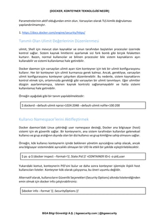 [DOCKER, KONTEYNER TEKNOLOJİSİ NEDİR]
BGA Bilgi Güvenliği A.Ş. | bgasecurity.com | @bgasecurity
Parametrelerinin aktif olduğundan emin olun. Varsayılan olarak TLS kimlik doğrulaması
yapılandırılmamıştır.
1. https://docs.docker.com/engine/security/https/
Tanımlı Olan Ulimit Değerlerinin Düzenlenmesi
ulimit, Shell için mevcut olan kaynaklar ve onun tarafından başlatılan processler üzerinde
kontrol sağlar. Sistem kaynak limitlerini ayarlamak sizi fork bomb gibi birçok felaketten
kurtarır. Bazen, normal kullanıcılar ve bilinen processler bile sistem kaynaklarını aşırı
kullanabilir ve sistemi kullanılamaz hale getirebilir.
Docker daemon için varsayılan ulimit ayarı tüm konteyner için tek bir ulimit konfigurasyonu
kullanır. Her bir konteyner için ulimit kurmanıza gerek kalmaz. Ancak, gerekliyse, varsayılan
ulimit konfigurasyonu konteyner çalışırken düzenlenebilir. Bu nedenle, sistem kaynaklarını
kontrol etmek için, ortamınızda gerektiği gibi varsayılan bir ulimit tanımlayın. Eğer ulimitler
düzgün ayarlanmamışsa, istenen kaynak kontrolü sağlanamayabilir ve hatta sistemi
kullanılamaz hale getirebilir.
Örneğin aşağıdaki gibi bir tanım yapılabilmektedir:
$ dockerd --default-ulimit nproc=1024:2048 --default-ulimit nofile=100:200
Kullanıcı Namespace’lerini Aktifleştirmek
Docker daemon'daki Linux çekirdeği user namespace desteği, Docker ana bilgisayar (host)
sistemi için ek güvenlik sağlar. Bir konteynerin, ana sistem tarafından kullanılan geleneksel
kullanıcı ve grup aralığının dışında olan bir dizi kullanıcı ve grup kimliğine sahip olmasını sağlar.
Örneğin, kök kullanıcı konteynerin içinde beklenen yönetim ayrıcalığına sahip olacak, ancak
ana bilgisayar sistemindeki ayrıcalıklı olmayan bir UID ile etkili bir şekilde eşleştirilebilecektir.
$ ps -p $ (docker inspect --format='{{ .State.Pid }}' <CONTAINER ID>) -o pid,user
Yukarıdaki komut, konteynerin PID'sini bulur ve daha sonra konteyner işlemiyle ilişkili host
kullanıcıları listeler. Konteyner kök olarak çalışıyorsa, bu öneri uyumlu değildir.
Alternatif olarak, kullanıcıların Güvenlik Seçenekleri (Security Options) altında listelendiğinden
emin olmak için docker info çalıştırabilirsiniz:
$docker info --format '{{ .SecurityOptions }}'
 
