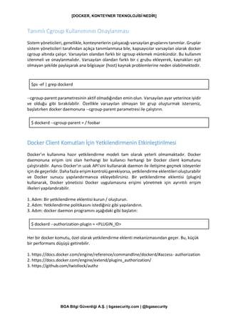 [DOCKER, KONTEYNER TEKNOLOJİSİ NEDİR]
BGA Bilgi Güvenliği A.Ş. | bgasecurity.com | @bgasecurity
Tanımlı Cgroup Kullanımının Onaylanması
Sistem yöneticileri, genellikle, konteynerlerin çalışacağı varsayılan gruplarını tanımlar. Gruplar
sistem yöneticileri tarafından açıkça tanımlanmasa bile, kapsayıcılar varsayılan olarak docker
cgroup altında çalışır. Varsayılan olandan farklı bir cgroup eklemek mümkündür. Bu kullanım
izlenmeli ve onaylanmalıdır. Varsayılan olandan farklı bir c grubu ekleyerek, kaynakları eşit
olmayan şekilde paylaşarak ana bilgisayar (host) kaynak problemlerine neden olabilmektedir.
$ps -ef | grep dockerd
--cgroup-parent parametresinin aktif olmadığından emin olun. Varsayılan ayar yeterince iyidir
ve olduğu gibi bırakılabilir. Özellikle varsayılan olmayan bir grup oluşturmak isterseniz,
başlatırken docker daemonuna --cgroup-parent parametresi ile çalıştırın.
$ dockerd --cgroup-parent = / foobar
Docker Client Komutları İçin Yetkilendirmenin Etkinleştirilmesi
Docker’ın kullanıma hazır yetkilendirme modeli tam olarak yeterli olmamaktadır. Docker
daemonuna erişim izni olan herhangi bir kullanıcı herhangi bir Docker client komutunu
çalıştırabilir. Aynısı Docker’ın uzak API'sini kullanarak daemon ile iletişime geçmek isteyenler
için de geçerlidir. Daha fazla erişim kontrolü gerekiyorsa, yetkilendirme eklentileri oluşturabilir
ve Docker sunucu yapılandırmanıza ekleyebilirsiniz. Bir yetkilendirme eklentisi (plugin)
kullanarak, Docker yöneticisi Docker uygulamasına erişimi yönetmek için ayrıntılı erişim
ilkeleri yapılandırabilir.
1. Adım: Bir yetkilendirme eklentisi kurun / oluşturun.
2. Adım: Yetkilendirme politikasını istediğiniz gibi yapılandırın.
3. Adım: docker daemon programını aşağıdaki gibi başlatın:
$ dockerd --authorization-plugin = <PLUGIN_ID>
Her bir docker komutu, özel olarak yetkilendirme eklenti mekanizmasından geçer. Bu, küçük
bir performans düşüşü getirebilir.
1. https://docs.docker.com/engine/reference/commandline/dockerd/#access- authorization
2. https://docs.docker.com/engine/extend/plugins_authorization/
3. https://github.com/twistlock/authz
 