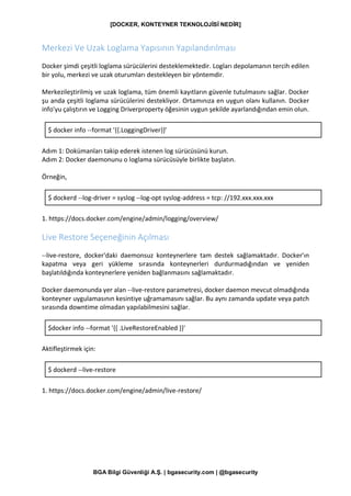 [DOCKER, KONTEYNER TEKNOLOJİSİ NEDİR]
BGA Bilgi Güvenliği A.Ş. | bgasecurity.com | @bgasecurity
Merkezi Ve Uzak Loglama Yapısının Yapılandırılması
Docker şimdi çeşitli loglama sürücülerini desteklemektedir. Logları depolamanın tercih edilen
bir yolu, merkezi ve uzak oturumları destekleyen bir yöntemdir.
Merkezileştirilmiş ve uzak loglama, tüm önemli kayıtların güvenle tutulmasını sağlar. Docker
şu anda çeşitli loglama sürücülerini destekliyor. Ortamınıza en uygun olanı kullanın. Docker
info'yu çalıştırın ve Logging Driverproperty öğesinin uygun şekilde ayarlandığından emin olun.
$ docker info --format '{{.LoggingDriver}}'
Adım 1: Dokümanları takip ederek istenen log sürücüsünü kurun.
Adım 2: Docker daemonunu o loglama sürücüsüyle birlikte başlatın.
Örneğin,
$ dockerd --log-driver = syslog --log-opt syslog-address = tcp: //192.xxx.xxx.xxx
1. https://docs.docker.com/engine/admin/logging/overview/
Live Restore Seçeneğinin Açılması
--live-restore, docker'daki daemonsuz konteynerlere tam destek sağlamaktadır. Docker'ın
kapatma veya geri yükleme sırasında konteynerleri durdurmadığından ve yeniden
başlatıldığında konteynerlere yeniden bağlanmasını sağlamaktadır.
Docker daemonunda yer alan --live-restore parametresi, docker daemon mevcut olmadığında
konteyner uygulamasının kesintiye uğramamasını sağlar. Bu aynı zamanda update veya patch
sırasında downtime olmadan yapılabilmesini sağlar.
$docker info --format '{{ .LiveRestoreEnabled }}'
Aktifleştirmek için:
$ dockerd --live-restore
1. https://docs.docker.com/engine/admin/live-restore/
 