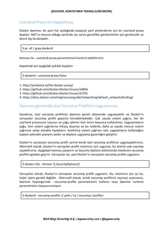 [DOCKER, KONTEYNER TEKNOLOJİSİ NEDİR]
BGA Bilgi Güvenliği A.Ş. | bgasecurity.com | @bgasecurity
Userland Proxy’nin Kapatılması
Docker daemon, bir port her açıldığında (expose) port yönlendirme için bir userland proxy
başlatır. NAT'ın mevcut olduğu yerlerde, bu servis genellikle gereksinimler için gereksizdir ve
devre dışı bırakılabilir.
$ ps -ef | grep dockerd
Komutu ile --userland-proxy parametresini kontrol edebilirsiniz.
Kapatmak için aşağıdaki şekilde başlatın:
$ dockerd --userland-proxy=false
1. http://windsock.io/the-docker-proxy/
2. https://github.com/docker/docker/issues/14856
3. https://github.com/docker/docker/issues/22741
4. https://docs.docker.com/engine/userguide/networking/default_network/binding/
Daemon genelinde özel Seccomp Profilinin Uygulanması
Gerekirse, özel seccomp profilinizi daemon geneli düzeyinde uygulayabilir ve Docker'ın
varsayılan seccomp profili geçersiz kılınabilmektedir. Çok sayıda sistem çağrısı, her bir
userland processine tutunur ve çoğu işlemin tüm ömrü boyunca kullanılmaz. Uygulamaların
çoğu, tüm sistem çağrılarına ihtiyaç duymaz ve bu nedenle, daha az sayıda mevcut sistem
çağrısına sahip olmakla faydalanır. Azaltılmış sistem çağrıları seti, uygulamanın kullandığını
toplam çekirdek yüzeyini azaltır ve böylece uygulama güvenliğini geliştirir.
Docker'ın varsayılan seccomp profili yerine kendi özel seccomp profilinizi uygulayabilirsiniz.
Alternatif olarak, Docker'in varsayılan profili ortamınız için uygunsa, bu öneriyi yok saymayı
seçebilirsiniz. Aşağıdaki komutu çalıştırın ve Security Options bölümünde listelenen seccomp
profilini gözden geçirin. Varsayılan ise, yani Docker'ın varsayılan seccomp profile uygulanır.
$ docker info --format '{{.SecurityOptions}}'
Varsayılan olarak, Docker'ın varsayılan seccomp profili uygulanır. Bu, ortamınız için iyi ise,
hiçbir işlem gerekli değildir. Alternatif olarak, kendi seccomp profilinizi seçmeyi seçerseniz,
daemon başlangıcında --seccomp-profile parametresini kullanın veya daemon runtime
parametreleri dosyasına koyun.
$ dockerd --seccomp-profile </ path / to / seccomp / profile>
 