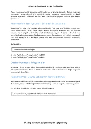 [DOCKER, KONTEYNER TEKNOLOJİSİ NEDİR]
BGA Bilgi Güvenliği A.Ş. | bgasecurity.com | @bgasecurity
Yanlış yapılandırılmış bir seccomp profili konteyner ortamınızı bozabilir. Docker varsayılan
engellenen çağrılar dikkatlice incelenmiştir. Bunlar, konteyner ortamlarındaki bazı kritik
güvenlik açıklarını / sorunları ele alır. Yani, varsayılanları geçersiz kılarken çok dikkatli
olmalısınız.
Konteynerlerin Yeni Ayrıcalıklar Edinmesinin Kısıtlanması
Bir process "no_new_priv" bitini kernel'da ayarlayabilir. "No_new_priv" biti, processlerin veya
child processlerrin, "suid" veya "sgid" bitleri aracılığıyla herhangi bir ek ayrıcalık
kazanmamasını engeller. Böylelikle birçok tehlikeli operasyon çok daha az tehlikeli hale
gelmektedir çünkü binary dosyaları bozmasını engleler. Bunu daemon seviyesinde ayarlayarak
tüm yeni konteynerlerin varsayılan olarak yeni ayrıcalıkların elde edilmesini kısıtlanmış
olmaktadır.
Sağlamak için:
$ dockerd --no-new-privileges
1. https://github.com/moby/moby/pull/29984
2. https://github.com/moby/moby/pull/20727
Docker Daemon Sıkılaştırmaları
Bu bölüm Docker ile ilgili dosya ve dizinlerin izinlerini ve sahipliğini kapsamaktadır. Hassas
parametreler içerebilen dosya ve dizinlerin saklanması, Docker daemonunun doğru ve güvenli
çalışması için önemlidir.
“Docker.Service” Dosyası Sahipliğinin Root:Root Olması
docker.service dosyası Docker daemon davranışını değiştirebilecek hassas parametreler içerir.
Bu nedenle, dosyanın bütünlüğünü korumak için sahip olunması ve gruba ait olması gerekir.
Docker.service dosyasını root:root olarak düzenlemek için:
$ chown root:root /usr/lib/systemd/system/docker.service
 