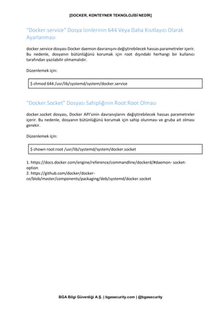 [DOCKER, KONTEYNER TEKNOLOJİSİ NEDİR]
BGA Bilgi Güvenliği A.Ş. | bgasecurity.com | @bgasecurity
“Docker.service” Dosya İzinlerinin 644 Veya Daha Kısıtlayıcı Olarak
Ayarlanması
docker.service dosyası Docker daemon davranışını değiştirebilecek hassas parametreler içerir.
Bu nedenle, dosyanın bütünlüğünü korumak için root dışındaki herhangi bir kullanıcı
tarafından yazılabilir olmamalıdır.
Düzenlemek için:
$ chmod 644 /usr/lib/systemd/system/docker.service
“Docker.Socket” Dosyası Sahipliğinin Root:Root Olması
docker.socket dosyası, Docker API'sinin davranışlarını değiştirebilecek hassas parametreler
içerir. Bu nedenle, dosyanın bütünlüğünü korumak için sahip olunması ve gruba ait olması
gerekir.
Düzenlemek için:
$ chown root:root /usr/lib/systemd/system/docker.socket
1. https://docs.docker.com/engine/reference/commandline/dockerd/#daemon- socket-
option
2. https://github.com/docker/docker-
ce/blob/master/components/packaging/deb/systemd/docker.socket
 