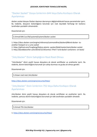 [DOCKER, KONTEYNER TEKNOLOJİSİ NEDİR]
BGA Bilgi Güvenliği A.Ş. | bgasecurity.com | @bgasecurity
“Docker.Socket” Dosya İzinlerinin 644 Veya Daha Kısıtlayıcı Olarak
Ayarlanması
docker.socket dosyası Docker daemon davranışını değiştirebilecek hassas parametreler içerir.
Bu nedenle, dosyanın bütünlüğünü korumak için root dışındaki herhangi bir kullanıcı
tarafından yazılabilir olmamalıdır.
Düzenlemek için:
$ chmod 644 /usr/lib/systemd/system/docker.socket
1. https://docs.docker.com/engine/reference/commandline/dockerd/#bind-docker- to-
another-hostport-or-a-unix-socket
2. https://github.com/YungSang/fedora-atomic- packer/blob/master/oem/docker.socket
3. http://daviddaeschler.com/2014/12/14/centos-7rhel-7-and-docker-containers- on-boot/
“/etc/docker” Dizini Sahipliğinin Root:Root Olması
“/etc/docker” dizini çeşitli hassas dosyalara ek olarak sertifikalar ve anahtarlar içerir. Bu
nedenle, dizinin bütünlüğünü korumak için sahip olunması ve gruba ait olması gerekir.
Düzenlemek için:
$ chown root:root /etc/docker
https://docs.docker.com/engine/security/https/
“/etc/docker” Dizin İzinlerinin 755 Veya Daha Kısıtlayıcı Olarak
Ayarlanması
/etc/docker dizini çeşitli hassas dosyalara ek olarak sertifikalar ve anahtarlar içerir. Bu
nedenle, yalnızca dizinin bütünlüğünü korumak için kök tarafından yazılabilir olmalıdır.
Düzenlemek için:
$ chmod 755 /etc/docker
1. https://docs.docker.com/engine/security/https/
 