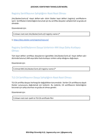[DOCKER, KONTEYNER TEKNOLOJİSİ NEDİR]
BGA Bilgi Güvenliği A.Ş. | bgasecurity.com | @bgasecurity
Registry Sertifikasının Sahipliğinin Root:Root Olması
/etc/docker/certs.d/ <kayıt defteri-adı> dizini Docker kayıt defteri (registry) sertifikalarını
içerir. Sertifikaların bütünlüğünü korumak için bu sertifika dosyaları sahiplenmeli ve gruba ait
olmalıdır.
Düzenelemek için:
$ chown root:root /etc/docker/certs.d/<registry-name>/*
1. https://docs.docker.com/registry/insecure/
Registry Sertifikalarının Dosya İzinlerinin 444 Veya Daha Kısıtlayıcı
Olması
Tüm kayıt defteri sertifikası dosyalarının (genellikle /etc/docker/certs.d/ <kayıt defteri-adı>
dizininde bulunur) 444 veya daha fazla kısıtlayıcı izinlere sahip olduğunu doğrulayın.
Düzenlemek için:
$ chmod 444 /etc/docker/certs.d/<registry-name>/*
TLS CA Sertifikasının Dosya Sahipliğinin Root:Root Olması
TLS CA sertifika dosyası herhangi bir değişiklikten korunmalıdır. Verilen CA sertifikasına dayalı
Docker sunucusunu doğrulamak için kullanılır. Bu nedenle, CA sertifikasının bütünlüğünü
korumak için sahip olunması ve gruba ait olması gerekir.
Düzenlemek için:
$ chown root:root <path to TLS CA certificate file>
 