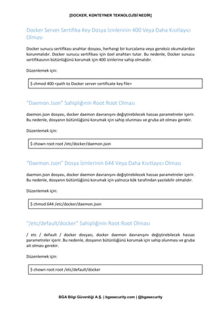 [DOCKER, KONTEYNER TEKNOLOJİSİ NEDİR]
BGA Bilgi Güvenliği A.Ş. | bgasecurity.com | @bgasecurity
Docker Server Sertifika Key Dosya İzinlerinin 400 Veya Daha Kısıtlayıcı
Olması
Docker sunucu sertifikası anahtar dosyası, herhangi bir kurcalama veya gereksiz okumalardan
korunmalıdır. Docker sunucu sertifikası için özel anahtarı tutar. Bu nedenle, Docker sunucu
sertifikasının bütünlüğünü korumak için 400 izinlerine sahip olmalıdır.
Düzenlemek için:
$ chmod 400 <path to Docker server certificate key file>
“Daemon.Json” Sahipliğinin Root:Root Olması
daemon.json dosyası, docker daemon davranışını değiştirebilecek hassas parametreler içerir.
Bu nedenle, dosyanın bütünlüğünü korumak için sahip olunması ve gruba ait olması gerekir.
Düzenlemek için:
$ chown root:root /etc/docker/daemon.json
“Daemon.Json” Dosya İzinlerinin 644 Veya Daha Kısıtlayıcı Olması
daemon.json dosyası, docker daemon davranışını değiştirebilecek hassas parametreler içerir.
Bu nedenle, dosyanın bütünlüğünü korumak için yalnızca kök tarafından yazılabilir olmalıdır.
Düzenlemek için:
$ chmod 644 /etc/docker/daemon.json
“/etc/default/docker” Sahipliğinin Root:Root Olması
/ etc / default / docker dosyası, docker daemon davranışını değiştirebilecek hassas
parametreler içerir. Bu nedenle, dosyanın bütünlüğünü korumak için sahip olunması ve gruba
ait olması gerekir.
Düzenlemek için:
$ chown root:root /etc/default/docker
 