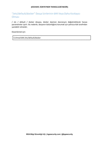 [DOCKER, KONTEYNER TEKNOLOJİSİ NEDİR]
BGA Bilgi Güvenliği A.Ş. | bgasecurity.com | @bgasecurity
“/etc/default/docker” Dosya İzinlerinin 644 Veya Daha Kısıtlayıcı
Olması
/ etc / default / docker dosyası, docker daemon davranışını değiştirebilecek hassas
parametreler içerir. Bu nedenle, dosyanın bütünlüğünü korumak için yalnızca kök tarafından
yazılabilir olmalıdır.
Düzenlemek için:
$ chmod 644 /etc/default/docker
 