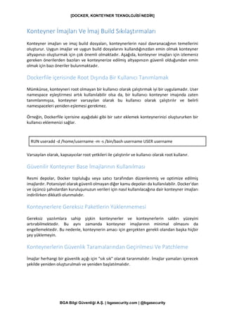 [DOCKER, KONTEYNER TEKNOLOJİSİ NEDİR]
BGA Bilgi Güvenliği A.Ş. | bgasecurity.com | @bgasecurity
Konteyner İmajları Ve İmaj Build Sıkılaştırmaları
Konteyner imajları ve imaj build dosyaları, konteynerlerin nasıl davranacağının temellerini
oluşturur. Uygun imajlar ve uygun build dosyalarını kullandığınızdan emin olmak konteyner
altyapınızı oluşturmak için çok önemli olmaktadır. Aşağıda, konteyner imajları için izlemeniz
gereken önerilerden bazıları ve konteynerize edilmiş altyapınızın güvenli olduğundan emin
olmak için bazı öneriler bulunmaktadır.
Dockerfile içerisinde Root Dışında Bir Kullanıcı Tanımlamak
Mümkünse, konteyneri root olmayan bir kullanıcı olarak çalıştırmak iyi bir uygulamadır. User
namespace eşleştirmesi artık kullanılabilir olsa da, bir kullanıcı konteyner imajında zaten
tanımlanmışsa, konteyner varsayılan olarak bu kullanıcı olarak çalıştırılır ve belirli
namespaceleri yeniden eşlemesi gerekmez.
Örneğin, Dockerfile içerisine aşağıdaki gibi bir satır eklemek konteynerinizi oluştururken bir
kullanıcı eklemenizi sağlar.
RUN useradd -d /home/username -m -s /bin/bash username USER username
Varsayılan olarak, kapsayıcılar root yetkileri ile çalıştırılır ve kullanıcı olarak root kullanır.
Güvenilir Konteyner Base İmajlarının Kullanılması
Resmi depolar, Docker topluluğu veya satıcı tarafından düzenlenmiş ve optimize edilmiş
imajlardır. Potansiyel olarak güvenli olmayan diğer kamu depoları da kullanılabilir. Docker'dan
ve üçüncü şahıslardan kuruluşunuzun verileri için nasıl kullanılacağına dair konteyner imajları
indirilirken dikkatli olunmalıdır.
Konteynerlere Gereksiz Paketlerin Yüklenmemesi
Gereksiz yazılımlara sahip şişkin konteynerler ve konteynerlerin saldırı yüzeyini
artırabilmektedir. Bu aynı zamanda konteyner imajlarının minimal olmasını da
engellemektedir. Bu nedenle, konteynerin amacı için gerçekten gerekli olandan başka hiçbir
şey yüklemeyin.
Konteynerlerin Güvenlik Taramalarından Geçirilmesi Ve Patchleme
İmajlar herhangi bir güvenlik açığı için "sık sık" olarak taranmalıdır. İmajlar yamaları içerecek
şekilde yeniden oluşturulmalı ve yeniden başlatılmalıdır.
 