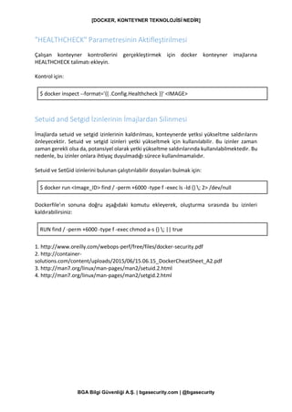 [DOCKER, KONTEYNER TEKNOLOJİSİ NEDİR]
BGA Bilgi Güvenliği A.Ş. | bgasecurity.com | @bgasecurity
"HEALTHCHECK" Parametresinin Aktifleştirilmesi
Çalışan konteyner kontrollerini gerçekleştirmek için docker konteyner imajlarına
HEALTHCHECK talimatı ekleyin.
Kontrol için:
$ docker inspect --format='{{ .Config.Healthcheck }}' <IMAGE>
Setuid and Setgid İzinlerinin İmajlardan Silinmesi
İmajlarda setuid ve setgid izinlerinin kaldırılması, konteynerde yetksi yükseltme saldırılarını
önleyecektir. Setuid ve setgid izinleri yetki yükseltmek için kullanılabilir. Bu izinler zaman
zaman gerekli olsa da, potansiyel olarak yetki yükseltme saldırılarında kullanılabilmektedir. Bu
nedenle, bu izinler onlara ihtiyaç duyulmadığı sürece kullanılmamalıdır.
Setuid ve SetGid izinlerini bulunan çalıştırılabilir dosyaları bulmak için:
$ docker run <Image_ID> find / -perm +6000 -type f -exec ls -ld {} ; 2> /dev/null
Dockerfile'ın sonuna doğru aşağıdaki komutu ekleyerek, oluşturma sırasında bu izinleri
kaldırabilirsiniz:
RUN find / -perm +6000 -type f -exec chmod a-s {} ; || true
1. http://www.oreilly.com/webops-perf/free/files/docker-security.pdf
2. http://container-
solutions.com/content/uploads/2015/06/15.06.15_DockerCheatSheet_A2.pdf
3. http://man7.org/linux/man-pages/man2/setuid.2.html
4. http://man7.org/linux/man-pages/man2/setgid.2.html
 