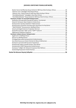[DOCKER, KONTEYNER TEKNOLOJİSİ NEDİR]
BGA Bilgi Güvenliği A.Ş. | bgasecurity.com | @bgasecurity
Docker Server Sertifika Key Dosya İzinlerinin 400 Veya Daha Kısıtlayıcı Olması ..........................26
“Daemon.Json” Sahipliğinin Root:Root Olması.............................................................................26
“Daemon.Json” Dosya İzinlerinin 644 Veya Daha Kısıtlayıcı Olması .............................................26
“/etc/default/docker” Sahipliğinin Root:Root Olması ..................................................................26
“/etc/default/docker” Dosya İzinlerinin 644 Veya Daha Kısıtlayıcı Olması...................................27
Konteyner İmajları Ve İmaj Build Sıkılaştırmaları..................................................................... 28
Dockerfile içerisinde Root Dışında Bir Kullanıcı Tanımlamak........................................................28
Güvenilir Konteyner Base İmajlarının Kullanılması .......................................................................28
Konteynerlere Gereksiz Paketlerin Yüklenmemesi .......................................................................28
Konteynerlerin Güvenlik Taramalarından Geçirilmesi Ve Patchleme...........................................28
"HEALTHCHECK" Parametresinin Aktifleştirilmesi ........................................................................29
Setuid and Setgid İzinlerinin İmajlardan Silinmesi ........................................................................29
Dockerfile İçerisinde “ADD” yerine “COPY” Kullanımı ..................................................................30
Doğrulanmış Paketlerin Kullanımı .................................................................................................30
Konteyner Çalışma Zamanı Sıkılaştırmaları.............................................................................. 31
AppArmor’un Aktifleştirilmesi.......................................................................................................31
SELinux’un Aktifleştirilmesi ...........................................................................................................32
Privileged (Ayrıcalıklı) Konteynerlerin Kullanılmaması..................................................................33
Ana (host) Sunucunun Sistem Dizinlerinin Mount Edilmemesi.....................................................33
Konteyner içerisinde SSH Servisinin Kapatılması ..........................................................................34
Konteynerde Sadece Gerekli Portların Açık Olması ......................................................................34
Konteynerlerin HOST Networkünü Kullanmaması........................................................................34
Konteyner Trafiğinin Bir Network Arayüzüne Bind Edilmesi.........................................................35
Docker0 Ağ Arayüzünün Kullanılmaması ......................................................................................35
Docker’da Bulunan Geçmiş Zafiyetler ..............................................................................36
 