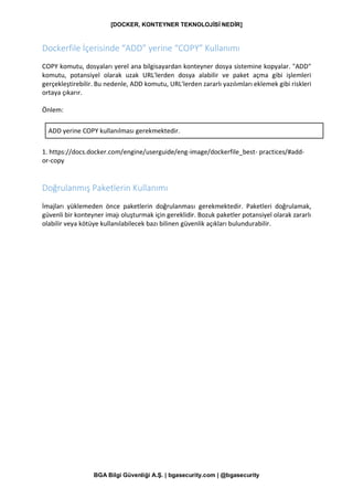 [DOCKER, KONTEYNER TEKNOLOJİSİ NEDİR]
BGA Bilgi Güvenliği A.Ş. | bgasecurity.com | @bgasecurity
Dockerfile İçerisinde “ADD” yerine “COPY” Kullanımı
COPY komutu, dosyaları yerel ana bilgisayardan konteyner dosya sistemine kopyalar. "ADD"
komutu, potansiyel olarak uzak URL'lerden dosya alabilir ve paket açma gibi işlemleri
gerçekleştirebilir. Bu nedenle, ADD komutu, URL'lerden zararlı yazılımları eklemek gibi riskleri
ortaya çıkarır.
Önlem:
ADD yerine COPY kullanılması gerekmektedir.
1. https://docs.docker.com/engine/userguide/eng-image/dockerfile_best- practices/#add-
or-copy
Doğrulanmış Paketlerin Kullanımı
İmajları yüklemeden önce paketlerin doğrulanması gerekmektedir. Paketleri doğrulamak,
güvenli bir konteyner imajı oluşturmak için gereklidir. Bozuk paketler potansiyel olarak zararlı
olabilir veya kötüye kullanılabilecek bazı bilinen güvenlik açıkları bulundurabilir.
 
