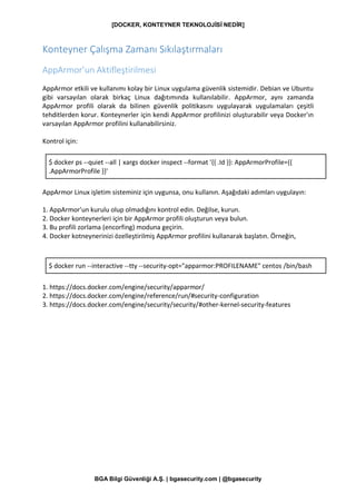 [DOCKER, KONTEYNER TEKNOLOJİSİ NEDİR]
BGA Bilgi Güvenliği A.Ş. | bgasecurity.com | @bgasecurity
Konteyner Çalışma Zamanı Sıkılaştırmaları
AppArmor’un Aktifleştirilmesi
AppArmor etkili ve kullanımı kolay bir Linux uygulama güvenlik sistemidir. Debian ve Ubuntu
gibi varsayılan olarak birkaç Linux dağıtımında kullanılabilir. AppArmor, aynı zamanda
AppArmor profili olarak da bilinen güvenlik politikasını uygulayarak uygulamaları çeşitli
tehditlerden korur. Konteynerler için kendi AppArmor profilinizi oluşturabilir veya Docker'ın
varsayılan AppArmor profilini kullanabilirsiniz.
Kontrol için:
$ docker ps --quiet --all | xargs docker inspect --format '{{ .Id }}: AppArmorProfile={{
.AppArmorProfile }}'
AppArmor Linux işletim sisteminiz için uygunsa, onu kullanın. Aşağıdaki adımları uygulayın:
1. AppArmor'un kurulu olup olmadığını kontrol edin. Değilse, kurun.
2. Docker konteynerleri için bir AppArmor profili oluşturun veya bulun.
3. Bu profili zorlama (encorfing) moduna geçirin.
4. Docker kotneynerinizi özelleştirilmiş AppArmor profilini kullanarak başlatın. Örneğin,
$ docker run --interactive --tty --security-opt="apparmor:PROFILENAME" centos /bin/bash
1. https://docs.docker.com/engine/security/apparmor/
2. https://docs.docker.com/engine/reference/run/#security-configuration
3. https://docs.docker.com/engine/security/security/#other-kernel-security-features
 