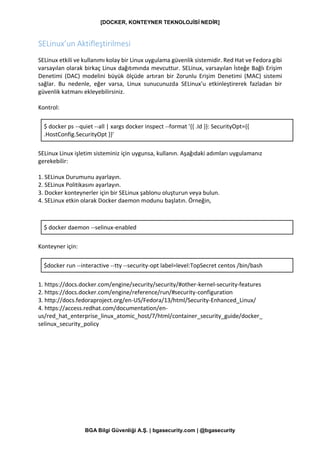 [DOCKER, KONTEYNER TEKNOLOJİSİ NEDİR]
BGA Bilgi Güvenliği A.Ş. | bgasecurity.com | @bgasecurity
SELinux’un Aktifleştirilmesi
SELinux etkili ve kullanımı kolay bir Linux uygulama güvenlik sistemidir. Red Hat ve Fedora gibi
varsayılan olarak birkaç Linux dağıtımında mevcuttur. SELinux, varsayılan İsteğe Bağlı Erişim
Denetimi (DAC) modelini büyük ölçüde artıran bir Zorunlu Erişim Denetimi (MAC) sistemi
sağlar. Bu nedenle, eğer varsa, Linux sunucunuzda SELinux'u etkinleştirerek fazladan bir
güvenlik katmanı ekleyebilirsiniz.
Kontrol:
$ docker ps --quiet --all | xargs docker inspect --format '{{ .Id }}: SecurityOpt={{
.HostConfig.SecurityOpt }}'
SELinux Linux işletim sisteminiz için uygunsa, kullanın. Aşağıdaki adımları uygulamanız
gerekebilir:
1. SELinux Durumunu ayarlayın.
2. SELinux Politikasını ayarlayın.
3. Docker konteynerler için bir SELinux şablonu oluşturun veya bulun.
4. SELinux etkin olarak Docker daemon modunu başlatın. Örneğin,
$ docker daemon --selinux-enabled
Konteyner için:
$docker run --interactive --tty --security-opt label=level:TopSecret centos /bin/bash
1. https://docs.docker.com/engine/security/security/#other-kernel-security-features
2. https://docs.docker.com/engine/reference/run/#security-configuration
3. http://docs.fedoraproject.org/en-US/Fedora/13/html/Security-Enhanced_Linux/
4. https://access.redhat.com/documentation/en-
us/red_hat_enterprise_linux_atomic_host/7/html/container_security_guide/docker_
selinux_security_policy
 