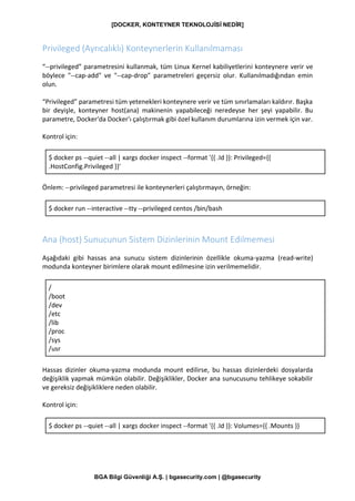 [DOCKER, KONTEYNER TEKNOLOJİSİ NEDİR]
BGA Bilgi Güvenliği A.Ş. | bgasecurity.com | @bgasecurity
Privileged (Ayrıcalıklı) Konteynerlerin Kullanılmaması
“--privileged” parametresini kullanmak, tüm Linux Kernel kabiliyetlerini konteynere verir ve
böylece "--cap-add" ve "--cap-drop" parametreleri geçersiz olur. Kullanılmadığından emin
olun.
“Privileged” parametresi tüm yetenekleri konteynere verir ve tüm sınırlamaları kaldırır. Başka
bir deyişle, konteyner host(ana) makinenin yapabileceği neredeyse her şeyi yapabilir. Bu
parametre, Docker'da Docker'ı çalıştırmak gibi özel kullanım durumlarına izin vermek için var.
Kontrol için:
$ docker ps --quiet --all | xargs docker inspect --format '{{ .Id }}: Privileged={{
.HostConfig.Privileged }}'
Önlem: --privileged parametresi ile konteynerleri çalıştırmayın, örneğin:
$ docker run --interactive --tty --privileged centos /bin/bash
Ana (host) Sunucunun Sistem Dizinlerinin Mount Edilmemesi
Aşağıdaki gibi hassas ana sunucu sistem dizinlerinin özellikle okuma-yazma (read-write)
modunda konteyner birimlere olarak mount edilmesine izin verilmemelidir.
/
/boot
/dev
/etc
/lib
/proc
/sys
/usr
Hassas dizinler okuma-yazma modunda mount edilirse, bu hassas dizinlerdeki dosyalarda
değişiklik yapmak mümkün olabilir. Değişiklikler, Docker ana sunucusunu tehlikeye sokabilir
ve gereksiz değişikliklere neden olabilir.
Kontrol için:
$ docker ps --quiet --all | xargs docker inspect --format '{{ .Id }}: Volumes={{ .Mounts }}
 