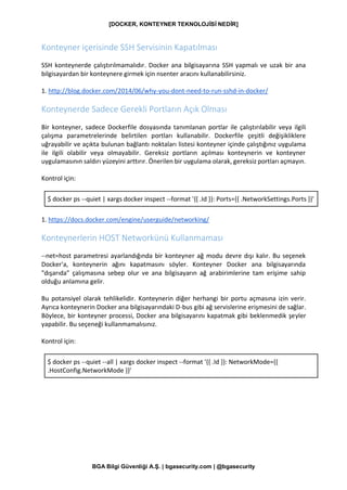 [DOCKER, KONTEYNER TEKNOLOJİSİ NEDİR]
BGA Bilgi Güvenliği A.Ş. | bgasecurity.com | @bgasecurity
Konteyner içerisinde SSH Servisinin Kapatılması
SSH konteynerde çalıştırılmamalıdır. Docker ana bilgisayarına SSH yapmalı ve uzak bir ana
bilgisayardan bir konteynere girmek için nsenter aracını kullanabilirsiniz.
1. http://blog.docker.com/2014/06/why-you-dont-need-to-run-sshd-in-docker/
Konteynerde Sadece Gerekli Portların Açık Olması
Bir konteyner, sadece Dockerfile dosyasında tanımlanan portlar ile çalıştırılabilir veya ilgili
çalışma parametrelerinde belirtilen portları kullanabilir. Dockerfile çeşitli değişikliklere
uğrayabilir ve açıkta bulunan bağlantı noktaları listesi konteyner içinde çalıştığınız uygulama
ile ilgili olabilir veya olmayabilir. Gereksiz portların açılması konteynerin ve konteyner
uygulamasının saldırı yüzeyini arttırır. Önerilen bir uygulama olarak, gereksiz portları açmayın.
Kontrol için:
$ docker ps --quiet | xargs docker inspect --format '{{ .Id }}: Ports={{ .NetworkSettings.Ports }}'
1. https://docs.docker.com/engine/userguide/networking/
Konteynerlerin HOST Networkünü Kullanmaması
--net=host parametresi ayarlandığında bir konteyner ağ modu devre dışı kalır. Bu seçenek
Docker'a, konteynerin ağını kapatmasını söyler. Konteyner Docker ana bilgisayarında
"dışarıda" çalışmasına sebep olur ve ana bilgisayarın ağ arabirimlerine tam erişime sahip
olduğu anlamına gelir.
Bu potansiyel olarak tehlikelidir. Konteynerin diğer herhangi bir portu açmasına izin verir.
Ayrıca konteynerin Docker ana bilgisayarındaki D-bus gibi ağ servislerine erişmesini de sağlar.
Böylece, bir konteyner processi, Docker ana bilgisayarını kapatmak gibi beklenmedik şeyler
yapabilir. Bu seçeneği kullanmamalısınız.
Kontrol için:
$ docker ps --quiet --all | xargs docker inspect --format '{{ .Id }}: NetworkMode={{
.HostConfig.NetworkMode }}'
 