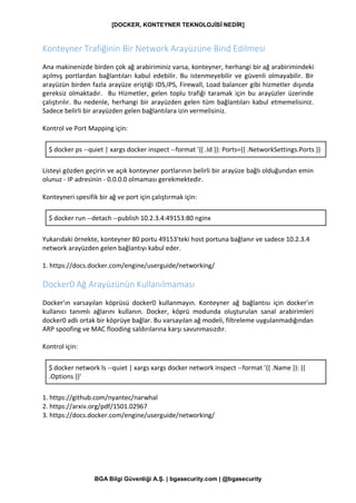 [DOCKER, KONTEYNER TEKNOLOJİSİ NEDİR]
BGA Bilgi Güvenliği A.Ş. | bgasecurity.com | @bgasecurity
Konteyner Trafiğinin Bir Network Arayüzüne Bind Edilmesi
Ana makinenizde birden çok ağ arabiriminiz varsa, konteyner, herhangi bir ağ arabirimindeki
açılmış portlardan bağlantıları kabul edebilir. Bu istenmeyebilir ve güvenli olmayabilir. Bir
arayüzün birden fazla arayüze eriştiği IDS,IPS, Firewall, Load balancer gibi hizmetler dışında
gereksiz olmaktadır. Bu Hizmetler, gelen toplu trafiği taramak için bu arayüzler üzerinde
çalıştırılır. Bu nedenle, herhangi bir arayüzden gelen tüm bağlantıları kabul etmemelisiniz.
Sadece belirli bir arayüzden gelen bağlantılara izin vermelisiniz.
Kontrol ve Port Mapping için:
$ docker ps --quiet | xargs docker inspect --format '{{ .Id }}: Ports={{ .NetworkSettings.Ports }}
Listeyi gözden geçirin ve açık konteyner portlarının belirli bir arayüze bağlı olduğundan emin
olunuz - IP adresinin - 0.0.0.0 olmaması gerekmektedir.
Konteyneri spesifik bir ağ ve port için çalıştırmak için:
$ docker run --detach --publish 10.2.3.4:49153:80 nginx
Yukarıdaki örnekte, konteyner 80 portu 49153'teki host portuna bağlanır ve sadece 10.2.3.4
network arayüzden gelen bağlantıyı kabul eder.
1. https://docs.docker.com/engine/userguide/networking/
Docker0 Ağ Arayüzünün Kullanılmaması
Docker'ın varsayılan köprüsü docker0 kullanmayın. Konteyner ağ bağlantısı için docker'ın
kullanıcı tanımlı ağlarını kullanın. Docker, köprü modunda oluşturulan sanal arabirimleri
docker0 adlı ortak bir köprüye bağlar. Bu varsayılan ağ modeli, filtreleme uygulanmadığından
ARP spoofing ve MAC flooding saldırılarına karşı savunmasızdır.
Kontrol için:
$ docker network ls --quiet | xargs xargs docker network inspect --format '{{ .Name }}: {{
.Options }}'
1. https://github.com/nyantec/narwhal
2. https://arxiv.org/pdf/1501.02967
3. https://docs.docker.com/engine/userguide/networking/
 