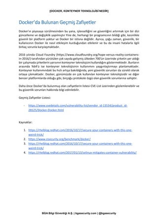 [DOCKER, KONTEYNER TEKNOLOJİSİ NEDİR]
BGA Bilgi Güvenliği A.Ş. | bgasecurity.com | @bgasecurity
Docker’da Bulunan Geçmiş Zafiyetler
Docker'ın piyasaya sürülmesinden bu yana, işlevselliğini ve güvenliğini artırmak için bir dizi
güncelleme ve değişiklik yapılmıştır Yine de, herhangi bir programcının bildiği gibi, kesinlikle
güvenli bir platform yoktur ve Docker bir istisna değildir. Ayrıca, çoğu zaman, güvenlik, bir
kullanıcının Docker ile nasıl etkileşim kurduğundan etkilenir ve bu da insani hatalarla ilgili
birkaç sorunla karşılaşmaktadır.
2016 yılında Cloud Foundry (https://www.cloudfoundry.org/hope-versus-reality-containers-
in-2016/) tarafından yürütülen çok sayıda gelişmiş ülkeden 700'ün üzerinde şirketin yer aldığı
bir çalışmada şirketlerin yarısının konteyner teknolojsini kullandığını göstermektedir. Bunların
arasında %64'ü ise konteyner teknolojisinin kullanımını yaygınlaştırmayı planlamaktadır.
Konteyner kullanımındaki bu hızlı artışa bakıldığında, yeni güvenlik sorunları da sürekli olarak
ortaya çıkmaktadır. Docker, günümüzde en çok kullanılan konteyner teknolojisidir ve diğer
benzer platformlarda olduğu gibi, birçoğu protokole özgü olan güvenlik sorunlarına sahiptir.
Daha önce Docker’da bulunmuş olan zafiyetlerin listesi CVE-List üzerinden gözlemlenebilir ve
bu güvenlik sorunları hakkında bilgi edinilebilir.
Geçmiş Zafiyetler Listesi:
- https://www.cvedetails.com/vulnerability-list/vendor_id-13534/product_id-
28125/Docker-Docker.html
Kaynaklar:
1. https://rhelblog.redhat.com/2016/10/17/secure-your-containers-with-this-one-
weird-trick/
2. https://www.cisecurity.org/benchmark/docker/
3. https://rhelblog.redhat.com/2016/10/17/secure-your-containers-with-this-one-
weird-trick/
4. https://rhelblog.redhat.com/2017/01/13/selinux-mitigates-container-vulnerability/
 