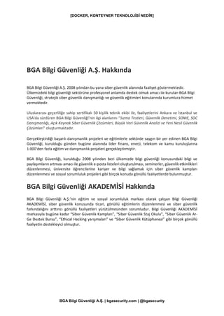 [DOCKER, KONTEYNER TEKNOLOJİSİ NEDİR]
BGA Bilgi Güvenliği A.Ş. | bgasecurity.com | @bgasecurity
BGA Bilgi Güvenliği A.Ş. Hakkında
BGA Bilgi Güvenliği A.Ş. 2008 yılından bu yana siber güvenlik alanında faaliyet göstermektedir.
Ülkemizdeki bilgi güvenliği sektörüne profesyonel anlamda destek olmak amacı ile kurulan BGA Bilgi
Güvenliği, stratejik siber güvenlik danışmanlığı ve güvenlik eğitimleri konularında kurumlara hizmet
vermektedir.
Uluslararası geçerliliğe sahip sertifikalı 50 kişilik teknik ekibi ile, faaliyetlerini Ankara ve İstanbul ve
USA’da sürdüren BGA Bilgi Güvenliği’nin ilgi alanlarını “Sızma Testleri, Güvenlik Denetimi, SOME, SOC
Danışmanlığı, Açık Kaynak Siber Güvenlik Çözümleri, Büyük Veri Güvenlik Analizi ve Yeni Nesil Güvenlik
Çözümleri” oluşturmaktadır.
Gerçekleştirdiği başarılı danışmanlık projeleri ve eğitimlerle sektörde saygın bir yer edinen BGA Bilgi
Güvenliği, kurulduğu günden bugüne alanında lider finans, enerji, telekom ve kamu kuruluşlarına
1.000'den fazla eğitim ve danışmanlık projeleri gerçekleştirmiştir.
BGA Bilgi Güvenliği, kurulduğu 2008 yılından beri ülkemizde bilgi güvenliği konusundaki bilgi ve
paylaşımların artması amacı ile güvenlik e-posta listeleri oluşturulması, seminerler, güvenlik etkinlikleri
düzenlenmesi, üniversite öğrencilerine kariyer ve bilgi sağlamak için siber güvenlik kampları
düzenlenmesi ve sosyal sorumluluk projeleri gibi birçok konuda gönüllü faaliyetlerde bulunmuştur.
BGA Bilgi Güvenliği AKADEMİSİ Hakkında
BGA Bilgi Güvenliği A.Ş.’nin eğitim ve sosyal sorumluluk markası olarak çalışan Bilgi Güvenliği
AKADEMİSİ, siber güvenlik konusunda ticari, gönüllü eğitimlerin düzenlenmesi ve siber güvenlik
farkındalığını arttırıcı gönüllü faaliyetleri yürütülmesinden sorumludur. Bilgi Güvenliği AKADEMİSİ
markasıyla bugüne kadar “Siber Güvenlik Kampları”, “Siber Güvenlik Staj Okulu”, “Siber Güvenlik Ar-
Ge Destek Bursu”, “Ethical Hacking yarışmaları” ve “Siber Güvenlik Kütüphanesi” gibi birçok gönüllü
faaliyetin destekleyici olmuştur.
 